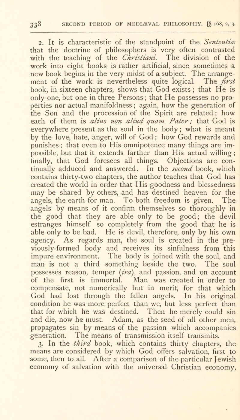 2. It is characteristic of the standpoint of the Senteniics that the doctrine of philosophers is very often contrasted with the teaching of the Christiani. The division of the work into eight books is rather artificial, since sometimes a new book begins in the very midst of a subject. The arrange- ment of the work is nevertheless quite logical. The first book, in sixteen chapters, shows that God exists ; that He is only one, but one in three Persons; that He possesses no pro- perties nor actual manifoldness; again, how the generation of the Son and the procession of the Spirit are related ; how each of them is alius non aliud quam Pater; that God is everywhere present as the soul in the body; what is meant by the love, hate, anger, will of God; how God rewards and punishes; that even to His omnipotence many things are im- possible, but that it extends farther than His actual willing; finally, that God foresees all things. Objections are con- tinually adduced and answered. In the second book, which contains thirty-two chapters, the author teaches that God has created the world in order that His goodness and blessedness may be shared by others, and has destined heaven for the angels, the earth for man. To both freedom is given. The angels by means of it confirm themselves so thoroughly in the good that they are able only to be good; the devil estranges himself so completely from the good that he is able only to be bad. He is devil, therefore, only by his own agency. As regards man, the soul is created in the pre- viously-formed body and receives its sinfulness from this impure environment. The body is joined with the soul, and man is not a third something beside the two. The soul possesses reason, temper {ira), and passion, and on account of the first is immortal. Man was created in order to compensate, not numerically but in merit, for that which God had lost through the fallen angels. In his original condition he was more perfect than we, but less perfect than that for which he was destined. Then he merely could sin and die, now he must. Adam, as the seed of all other men, propagates sin by means of the passion which accompanies generation. The means of transmission itself transmits. 3. In the third book, which contains thirty chapters, the means are considered by which God offers salvation, first to some, then to all. After a comparison of the particular Jewish economy of salvation with the universal Christian economy.