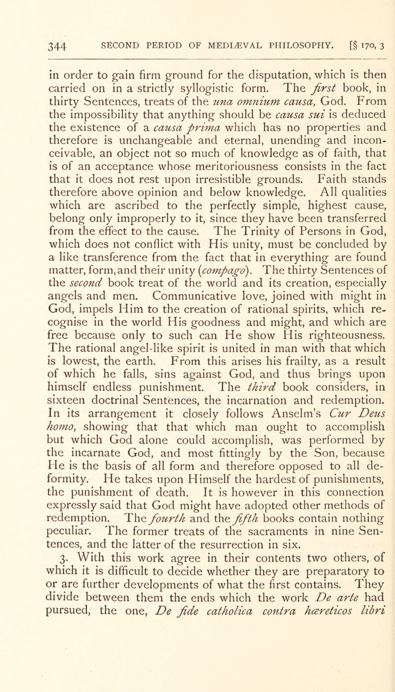 in order to gain firm ground for the disputation, which is then carried on in a strictly syllogistic form. The first book, in thirty Sentences, treats of the tina omnmm causa, God. From the impossibility that anything should be causa sui is deduced the existence of a causa prima which has no properties and therefore is unchangeable and eternal, unending and incon- ceivable, an object not so much of knowledge as of faith, that is of an acceptance whose meritoriousness consists in the fact that it does not rest upon irresistible grounds. Faith stands therefore above opinion and below knowledge. All qualities which are ascribed to the perfectly simple, highest cause, belong only improperly to it, since they have been transferred from the effect to the cause. The Trinity of Persons in God, which does not conflict with His unity, must be concluded by a like transference from the fact that in everything are found matter, form,and their unity (compago). The thirty Sentences of the second book treat of the world and its creation, especially angels and men. Communicative love, joined with might in God, impels Him to the creation of rational spirits, which re- cognise in the world His goodness and might, and which are free because only to such can He show His righteousness. The rational angel-like spirit is united in man with that which is lowest, the earth. From this arises his frailty, as a result of which he falls, sins against God, and thus brings upon himself endless punishment. The third book considers, in sixteen doctrinal Sentences, the incarnation and redemption. In its arrangement it closely follows Anselm’s Cur Detis homo, showing that that which man ought to accomplish but which God alone could accomplish, was performed by the incarnate God, and most fittingly by the Son, because Fie is the basis of all form and therefore opposed to all de- formity. He takes upon Himself the hardest of punishments, the punishment of death. It is however in this connection expressly said that God might have adopted other methods of redemption. The fotirth and the fifth books contain nothing peculiar. The former treats of the sacraments in nine Sen- tences, and the latter of the resurrection in six. 3. With this work agree in their contents two others, of which it is difficult to decide whether they are preparatory to or are further developments of what the first contains. They divide between them the ends which the work De arte had pursued, the one, De fide catholica contra hcereticos libri