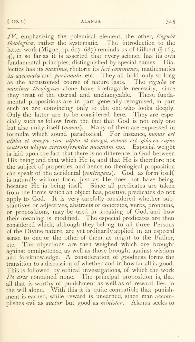 IV., emphasizing the polemical element, the other, Regidce theologiccB, rather the systematic. The introduction to the latter work (Migne, pp. 617-687) reminds us of Gilbert (§ 163, 4), in so far as it is asserted that every science has its own fundamental principles, distinguished by special names. Dia- lectics has its maximcB, rhetoric its loci comniunes, mathematics its axiomata and porismata, etc. They all hold only so long as the accustomed course of nature lasts. The regidce or inaximcB theologicce alone have irrefragable necessity, since they treat of the eternal and unchangeable. These funda- mental propositions are in part generally recognised, in part such as are convincing only to the one who looks deeply. Only the latter are to be considered here. They are espe- cially such as follow from the fact that God is not only one but also unity itself [monas). Many of them are expressed in formulae which sound paradoxical. For instance, monas est alpha et omega sine alpha et omega, monas est sphcera cnjus centrum ubique circumferentia nusquam, etc. Especial weight is laid upon the fact that there is no difference in God between His being and that which He is, and that He is therefore not the subject of properties, and hence no theological proposition can speak of the accidental (contingens). God, as form itself, is naturally without form, just as He does not have being, because He is being itself. Since all predicates are taken from the forms which an object has, positive predicates do not apply to God. It is very carefully considered whether sub- stantives or adjectives, abstracts or concretes, verbs, pronouns, or prepositions, may be used in speaking of God, and how their meaning is modified. The especial predicates are then considered which, although they belong to all three Persons of the Divine nature, are yet ordinarily applied in an especial sense to one or the other of them, as might to the Father, etc. The objections are then weighed which are brought against omnipotence, as well as those brought against wisdom and foreknowledge. A consideration of goodness forms the transition to a discussion of whether and in how far all is good. This is followed by ethical investigations, of which the work De arte contained none. The principal proposition is, that all that is worthy of punishment as well as of reward lies in the will alone. With this it is quite compatible that punish- ment is earned, while reward is unearned, since man accom- plishes evil as auctor but good as minister. Alanus seeks to