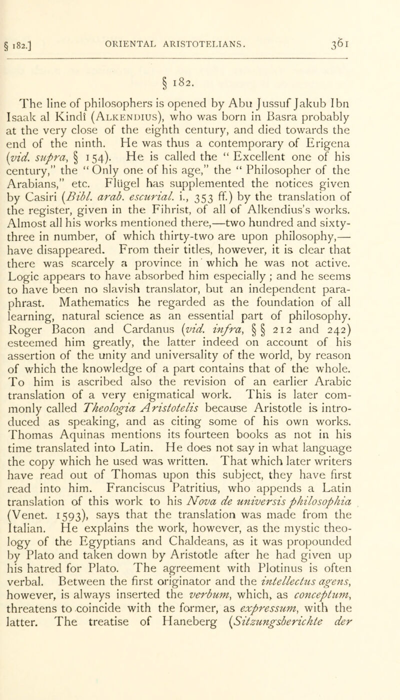 § I 82.] § 182. The line of philosophers is opened by Abu Jussuf Jakiib I bn Isaak al Kindi (Alkendius), who was born in Basra probably at the very close of the eighth century, and died towards the end of the ninth. He was thus a contemporary of Erigena {^id. supra, § 154). He is called the “ Excellent one of his century,” the “ Only one of his age,” the “ Philosopher of the Arabians,” etc. Flugel has supplemented the notices given by Casiri [BibL arab. esctirial. i., 353 ff) by the translation of the register, given in the Fihrist, of all of Alkendiiis’s works. Almost all his works mentioned there,—two hundred and sixty- three in number, of which thirty-two are upon philosophy,— have disappeared. From their titles, however, it is clear that there was scarcely a province in which he was not active. Logic appears to have absorbed him especially ; and he seems to have been no slavish translator, but an independent para- phrast. Mathematics he regarded as the foundation of all learning, natural science as an essential part of philosophy. Roger Bacon and Cardanus {vid. infra, §§ 212 and 242) esteemed him greatly, the latter indeed on account of his assertion of the unity and universality of the world, by reason of which the knowledge of a part contains that of the whole. To him is ascribed also the revision of an earlier Arabic translation of a very enigmatical work. This is later com- monly called Theologia Aristotelis because Aristotle is intro- duced as speaking, and as citing some of his own works. Thomas Aquinas mentions its fourteen books as not in his time translated into Latin. He does not say in what language the copy which he used was written. That which later writers have read out of Thomas upon this subject, they have first read into him. Franciscus Patritius, who appends a Latin translation of this work to his Nova de universis philosophia (Venet. 1593), says that the translation was made from the Italian. He explains the work, however, as the mystic theo- logy of the Egyptians and Chaldeans, as it was propounded by Plato and taken down by Aristotle after he had given up his hatred for Plato. The agreement with Plotinus is often verbal. Between the first originator and the intellectns agens, however, is always inserted the verbmn, which, as conceptiim, threatens to coincide with the former, as expressum, with the latter. The treatise of Haneberg (^Sitzungsberichte der