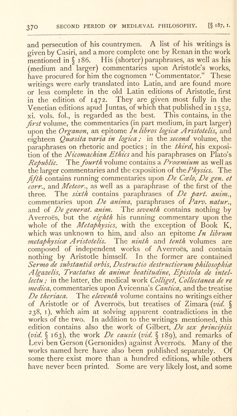 and persecution of his countrymen. A list of his writings is given by Casiri, and a more complete one by Renan in the work mentioned in § i86. His (shorter) paraphrases, as well as his (medium and larger) commentaries upon Aristotle’s works, have procured for him the cognomen “ Commentator.” These writings were early translated into Latin, and are found more or less complete in the old Latin editions of Aristotle, first in the edition of 1472. They are given most fully in the Venetian editions apud Juntas, of which that published in 1552, xi. vols. fob, is regarded as the best. This contains, in the first volume, the commentaries (in part medium, in part larger) upon the Organon^ an epitome Inlibros logicce Aristotelis, and eighteen Qucesita varia in logica; in the second volume, the paraphrases on rhetoric and poetics ; in the third, his exposi- tion of the Nicomachian Ethics and his paraphrases on Plato’s Republic. The fourth volume contains a Prooemium as well as the larger commentaries and the exposition of Physics. The fifth contains running commentaries upon De Coelo, De gen. et corr., and Meteor., as well as a paraphrase of the first of the three. The sixth contains paraphrases of De part, anim., commentaries upon De anima, paraphrases of Parv. natur., and of De generat. anim. The seventh contains nothing by Averroes, but the eighth his running commentary upon the whole of the Metaphysics, with the exception of Book K, which was unknown to him, and also an epitome In librum metaphysiccB Aristotelis. The ninth and tenth volumes are composed of independent works of Averroes, and contain nothing by Aristotle himself. In the former are contained Sermo de substantia orbis, Destructio destructiorumphilosophice Algazelis, Tractatus de animce beatihtdine, Epistola de intel lectu ; in the latter, the medical work Colliget, Collectanea de re medica, commentaries upon Avicenna’s Cantica, and the treatise De theriaca. The eleventh volume contains no writings either of Aristotle or of Averroes, but treatises of Zimara {yid. § 238, i), which aim at solving apparent contradictions in the works of the two. In addition to the writings mentioned, this edition contains also the work of Gilbert, De sex principiis (yid. § 163), the work De causis (yid. § 189), and remarks of Levi ben Gerson (Gersonides) against Averroes. Many of the works named here have also been published separately. Of some there exist more than a hundred editions, while others have never been printed. Some are very likely lost, and some