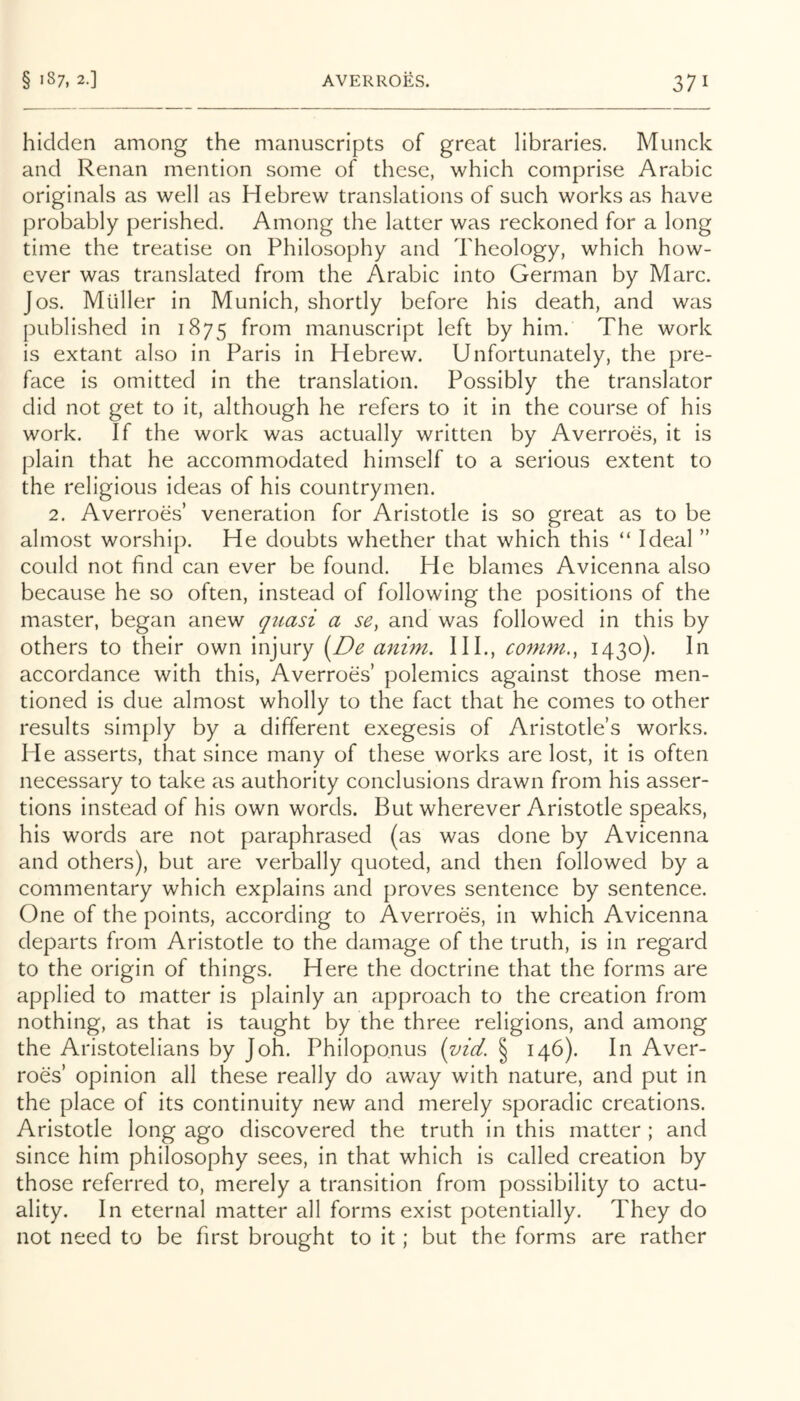 hidden among the manuscripts of great libraries. Munck and Renan mention some of these, which comprise Arabic originals as well as Hebrew translations of such works as have probably perished. Among the latter was reckoned for a long time the treatise on Philosophy and Theology, which how- ever was translated from the Arabic into German by Marc. Jos. Muller in Munich, shortly before his death, and was published in 1875 from manuscript left by him. The work is extant also in Paris in Hebrew. Unfortunately, the pre- face is omitted in the translation. Possibly the translator did not get to it, although he refers to it in the course of his work. If the work was actually written by Averroes, it is plain that he accommodated himself to a serious extent to the religious ideas of his countrymen. 2. Averroes’ veneration for Aristotle is so great as to be almost worship. He doubts whether that which this “ Ideal ” could not find can ever be found. He blames Avicenna also because he so often, instead of following the positions of the master, began anew quasi a se, and was followed in this by others to their own injury [De anim. HI., coni7n.^ 1430)- accordance with this, Averroes’ polemics against those men- tioned is due almost wholly to the fact that he comes to other results simply by a different exegesis of Aristotle’s works. He asserts, that since many of these works are lost, it is often necessary to take as authority conclusions drawn from his asser- tions instead of his own words. But wherever Aristotle speaks, his words are not paraphrased (as was done by Avicenna and others), but are verbally quoted, and then followed by a commentary which explains and proves sentence by sentence. One of the points, according to Averroes, in which Avicenna departs from Aristotle to the damage of the truth, is in regard to the origin of things. Here the doctrine that the forms are applied to matter is plainly an approach to the creation from nothing, as that is taught by the three religions, and among the Aristotelians by Joh. Philopo.nus [vid. § 146). In Aver- roes’ opinion all these really do away with nature, and put in the place of its continuity new and merely sporadic creations. Aristotle long ago discovered the truth in this matter ; and since him philosophy sees, in that which is called creation by those referred to, merely a transition from possibility to actu- ality. In eternal matter all forms exist potentially. They do not need to be first brought to it; but the forms are rather