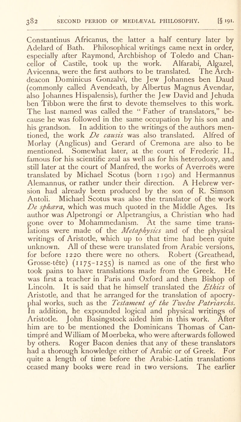 Constantirius Africanus, the latter a half century later by Adelard of Bath. Philosophical writings came next in order, especially after Raymond, Archbishop of Toledo and Chan- cellor of Castile, took up the work. Alfarabi, Algazel, Avicenna, were the first authors to be translated. The Arch- deacon Dominicus Gonzalvi, the Jew Johannes ben Baud (commonly called Avendeath, by Albertus Magnus Avendar, also Johannes Hispalensis), further the Jew David and Jehuda ben Tibbon were the first to devote themselves to this work. The last named was called the “ Father of translators,” be- cause he was followed in the same occupation by his son and his grandson. In addition to the writings of the authors men- tioned, the work De caiisis was also translated. Alfred of Morlay (Anglicus) and Gerard of Cremona are also to be mentioned. Somewhat later, at the court of Frederic II., famous for his scientific zeal as well as for his heterodoxy, and still later at the court of Manfred, the works of Averroes were translated by Michael Scotus (born 1190) and Hermannus Alemannus, or rather under their direction. A Hebrew ver- sion had already been produced by the son of R. Simson Antoli. Michael Scotus was also the translator of the work De sph(^ra, which was much quoted in the Middle Ages. Its author was Alpetrongi or Alpetrangius, a Christian who had gone over to Mohammedanism. At the same time trans- lations were made of the Metaphysics and of the physical writings of Aristotle, which up to that time had been quite unknown. All of these were translated from Arabic versions, for before 1220 there were no others. Robert (Greathead, Grosse-tete) (1175-1255) is named as one of the first who took pains to have translations made from the Greek. He was first a teacher in Paris and Oxford and then Bishop of Lincoln. It is said that he himself translated the Ethics of Aristotle, and that he arranged for the translation of apocry- phal works, such as the Testament of the Twelve Patriarchs. In addition, he expounded logical and physical writings of Aristotle. John Basingstock aided him in this work. After him are to be mentioned the Dominicans Thomas of Can- timpre and William of Moerbeka, who were afterwards followed by others. Roger Bacon denies that any of these translators had a thorough knowledge either of Arabic or of Greek. For quite a length of time before the Arabic-Latin translations ceased many books were read in two versions. The earlier