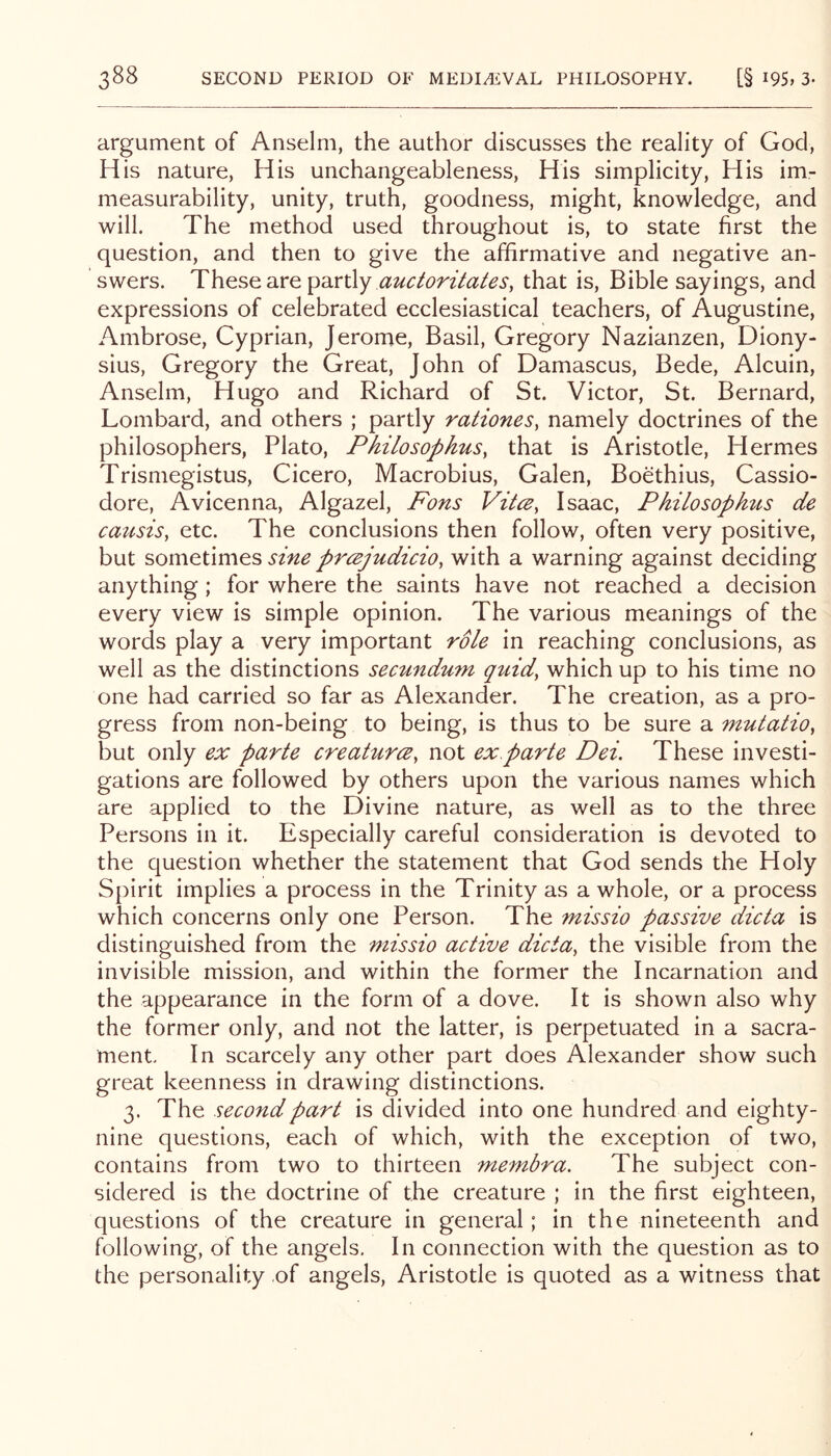 argument of Anselm, the author discusses the reality of God, His nature. His unchangeableness. His simplicity. His im- measurability, unity, truth, goodness, might, knowledge, and will. The method used throughout is, to state first the question, and then to give the affirmative and negative an- swers. These are partly that is, Bible sayings, and expressions of celebrated ecclesiastical teachers, of Augustine, Ambrose, Cyprian, Jerome, Basil, Gregory Nazianzen, Diony- sius, Gregory the Great, John of Damascus, Bede, Alcuin, Anselm, Hugo and Richard of St. Victor, St. Bernard, Lombard, and others ; partly rationes, namely doctrines of the philosophers, Plato, Philosophus, that is Aristotle, Hermes Trismegistus, Cicero, Macrobius, Galen, Boethius, Cassio- dore, Avicenna, Algazel, Fons Vitce, Isaac, Philosophus de caiisis, etc. The conclusions then follow, often very positive, but sometimes sine prcejudicio, with a warning against deciding anything ; for where the saints have not reached a decision every view is simple opinion. The various meanings of the words play a very important role in reaching conclusions, as well as the distinctions secundum quid, which up to his time no one had carried so far as Alexander. The creation, as a pro- gress from non-being to being, is thus to be sure a mutatio, but only ex parte creaturce, not ex.parte Dei. These investi- gations are followed by others upon the various names which are applied to the Divine nature, as well as to the three Persons in it. Especially careful consideration is devoted to the question whether the statement that God sends the Holy Spirit implies a process in the Trinity as a whole, or a process which concerns only one Person. The missio passive dicta is distinguished from the missio active dicta, the visible from the invisible mission, and within the former the Incarnation and the appearance in the form of a dove. It is shown also why the former only, and not the latter, is perpetuated in a sacra- ment In scarcely any other part does Alexander show such great keenness in drawing distinctions. 3. The .secondpart is divided into one hundred and eighty- nine questions, each of which, with the exception of two, contains from two to thirteen membra. The subject con- sidered is the doctrine of the creature ; in the first eighteen, questions of the creature in general; in the nineteenth and following, of the angels. In connection with the question as to the personality of angels, Aristotle is quoted as a witness that