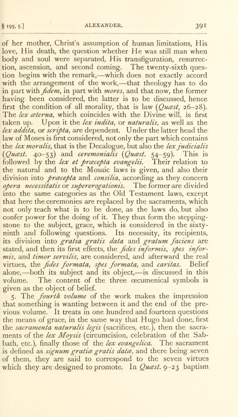 of her mother, Christ’s assumption of human limitations, His love. His death, the question whether He was still man when body and soul were separated. His transfiguration, resurrec- tion, ascension, and second coming. The twenty-sixth ques- tion begins with the remark,—which does not exactly accord with the arrangement of the work,—that theology has to do in part with jidem^ in part with mores^ and that now, the former having been considered, the latter is to be discussed, hence first the condition of all morality, that is law [Qucsst, 26-28). The lex ceterna, which coincides with the Divine will, is first taken up. Upon it the lex indita, or naturalis, as well as the lex addita, or scriptay are dependent. U nder the latter head the law of Moses is first considered, not only the part which contain^ the lex moralis, that is the Decalogue, but also the lex judicialis {(Qucest. 40-53) and ceremonialis [Queesi. 54-59). This is followed by the lex et prcBcepta evangelii. Their relation to the natural and to the Mosaic laws is given, and also their division into prcecepta and consilia, according as they concern opera necessitatis or supererogationis. The former are divided into the same categories as the Old Testament laws, except that here the ceremonies are replaced by the sacraments, which not only teach what is to be done, as the laws do, but also confer power for the doing of it. They thus form the stepping- stone to the subject, grace, which is considered in the sixty- ninth and following questions. Its necessity, its recipients, its division into gratia gratis data and gratum faciens are stated, and then its first effects, the fides informis, spes infor- mis, and timor servilis, are considered, and afterward the real virtues, the fides formatay spes formatay and caritas. Belief alone,—both its subject and its object,—is discussed in this volume. The content of the three oecumenical symbols is given as the object of belief. 5. The fourth volume of the work makes the impression that something is wanting between it and the end of the pre- vious volume. It treats in one hundred and fourteen questions the means of grace, in the same way that Hugo had done, first the sacramenta naturalis legis (sacrifices, etc.), then the sacra- ments of the lex Moysis (circumcision, celebration of the Sab- bath, etc.), finally those of the lex evangelica. The sacrament is defined as sigmim gratice gratis datcCy and there being seven of them, they are said to correspond to the seven virtues which they are designed to promote. In Qucest, 9-23 baptism