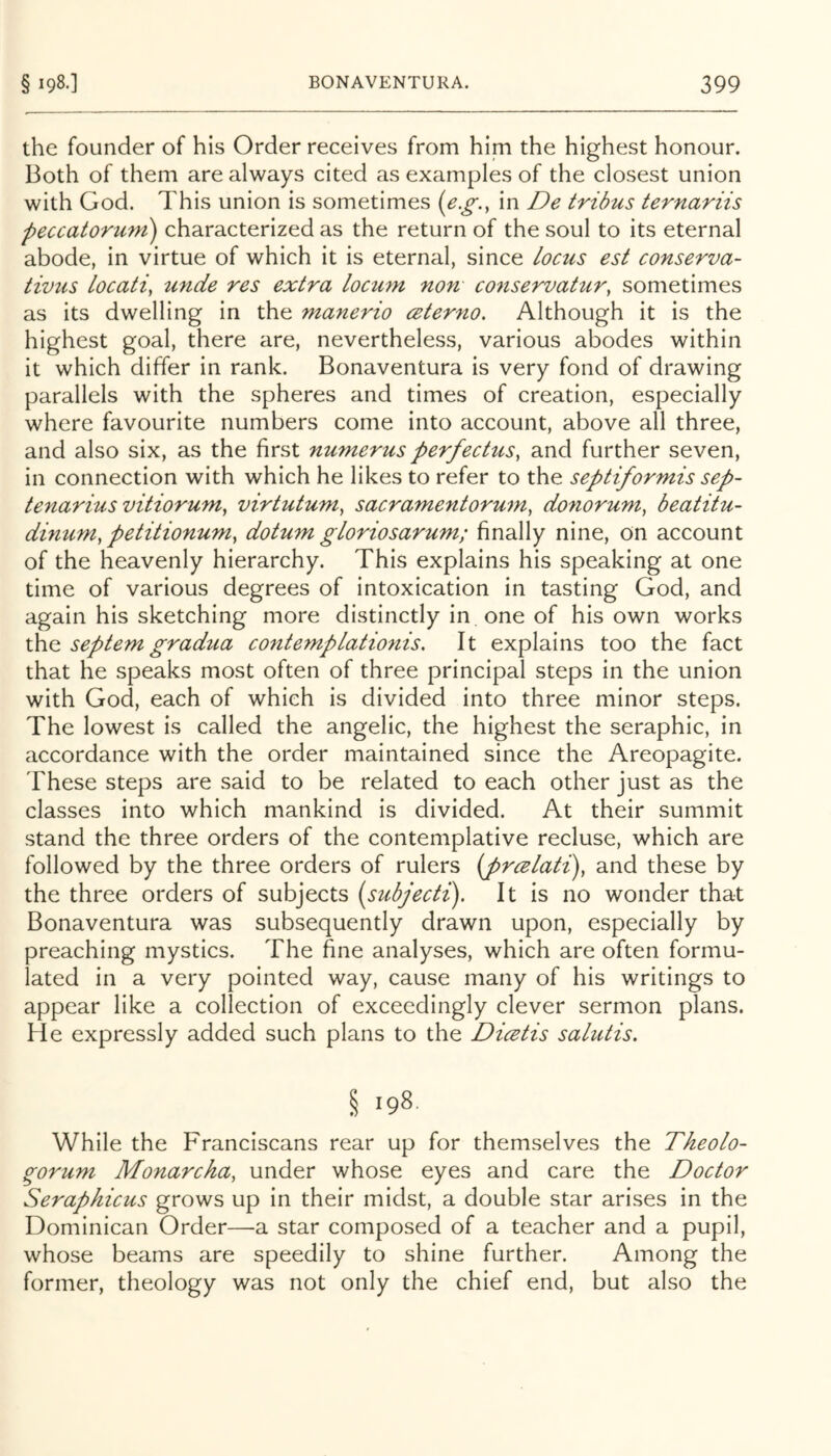 the founder of his Order receives from him the highest honour. Both of them are always cited as examples of the closest union with God. This union is sometimes {e.g.^ in De tribus ternariis peccatorurn) characterized as the return of the soul to its eternal abode, in virtue of which it is eternal, since locus est conserva- tivus Locati, unde res extra locmn non conservattir, sometimes as its dwelling in the manerio ceterno. Although it is the highest goal, there are, nevertheless, various abodes within it which differ in rank. Bonaventura is very fond of drawing parallels with the spheres and times of creation, especially where favourite numbers come into account, above all three, and also six, as the first numerus perfectus, and further seven, in connection with which he likes to refer to the septiformis sep- tenarius vitiorum, virtutum^ sacramentorum, donorum, beatitu- dinum, petitionum^ dotum gloriosarum; finally nine, on account of the heavenly hierarchy. This explains his speaking at one time of various degrees of intoxication in tasting God, and again his sketching more distinctly in one of his own works the septemgradua contemplatio7iis. It explains too the fact that he speaks most often of three principal steps in the union with God, each of which is divided into three minor steps. The lowest is called the angelic, the highest the seraphic, in accordance with the order maintained since the Areopagite. These steps are said to be related to each other just as the classes into which mankind is divided. At their summit stand the three orders of the contemplative recluse, which are followed by the three orders of rulers {prcelati), and these by the three orders of subjects [subjecti). It is no wonder that Bonaventura was subsequently drawn upon, especially by preaching mystics. The fine analyses, which are often formu- lated in a very pointed way, cause many of his writings to appear like a collection of exceedingly clever sermon plans. He expressly added such plans to the Dicetis salutis. § 198. While the Franciscans rear up for themselves the Theolo- ^orum Monarcha, under whose eyes and care the Doctor Seraphicus grows up in their midst, a double star arises in the Dominican Order—a star composed of a teacher and a pupil, whose beams are speedily to shine further. Among the former, theology was not only the chief end, but also the