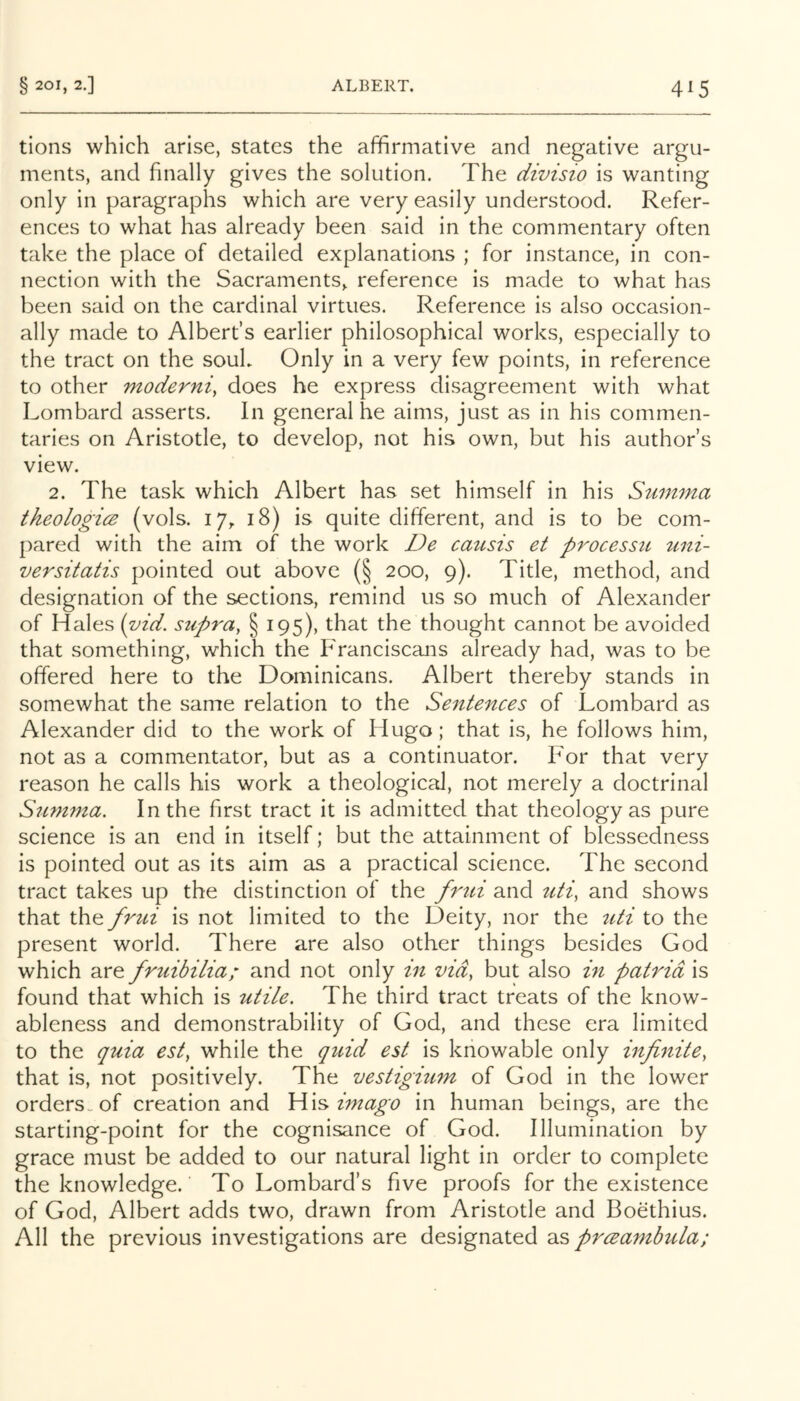 4^5 tions which arise, states the affirmative and negative argu- ments, and finally gives the solution. The divisio is wanting only in paragraphs which are very easily understood. Refer- ences to what has already been said in the commentary often take the place of detailed explanations ; for instance, in con- nection with the Sacraments, reference is made to what has been said on the cardinal virtues. Reference is also occasion- ally made to Albert’s earlier philosophical works, especially to the tract on the souk Only in a very few points, in reference to other moderni, does he express disagreement with what Lombard asserts. In general he aims, just as in his commen- taries on Aristotle, to develop, not his own, but his author’s view. 2. The task which Albert has set himself in his Stimma theologies (vols. 17, 18) is quite different, and is to be com- pared with the aim of the work De caicsis et processu uni- versitatis pointed out above (§ 200, 9). Title, method, and designation of the sections, remind us so much of Alexander of Hales (vid. supra, § 195), that the thought cannot be avoided that something, which the Franciscans already had, was to be offered here to the Dominicans. Albert thereby stands in somewhat the same relation to the Sentences of Lombard as Alexander did to the work of Hugo; that is, he follows him, not as a commentator, but as a continuator. For that very reason he calls his work a theological, not merely a doctrinal Summa. In the first tract it is admitted that theology as pure science is an end in itself; but the attainment of blessedness is pointed out as its aim as a practical science. The second tract takes up the distinction of the frtii and tUi, and shows that the frui is not limited to the Deity, nor the tUi to the present world. There are also other things besides God which are fruibilia; and not only in vid, but also in patrid is found that which is utile. The third tract treats of the know- ableness and demonstrability of God, and these era limited to the quia est, while the quid est is knowable only infinite, that is, not positively. The vestigium of God in the lower orders, of creation and W\^ imago in human beings, are the starting-point for the cognisance of God. Illumination by grace must be added to our natural light in order to complete the knowledge. To Lombard’s five proofs for the existence of God, Albert adds two, drawn from Aristotle and Boethius. All the previous investigations are designated ‘ocSi prcsambula;