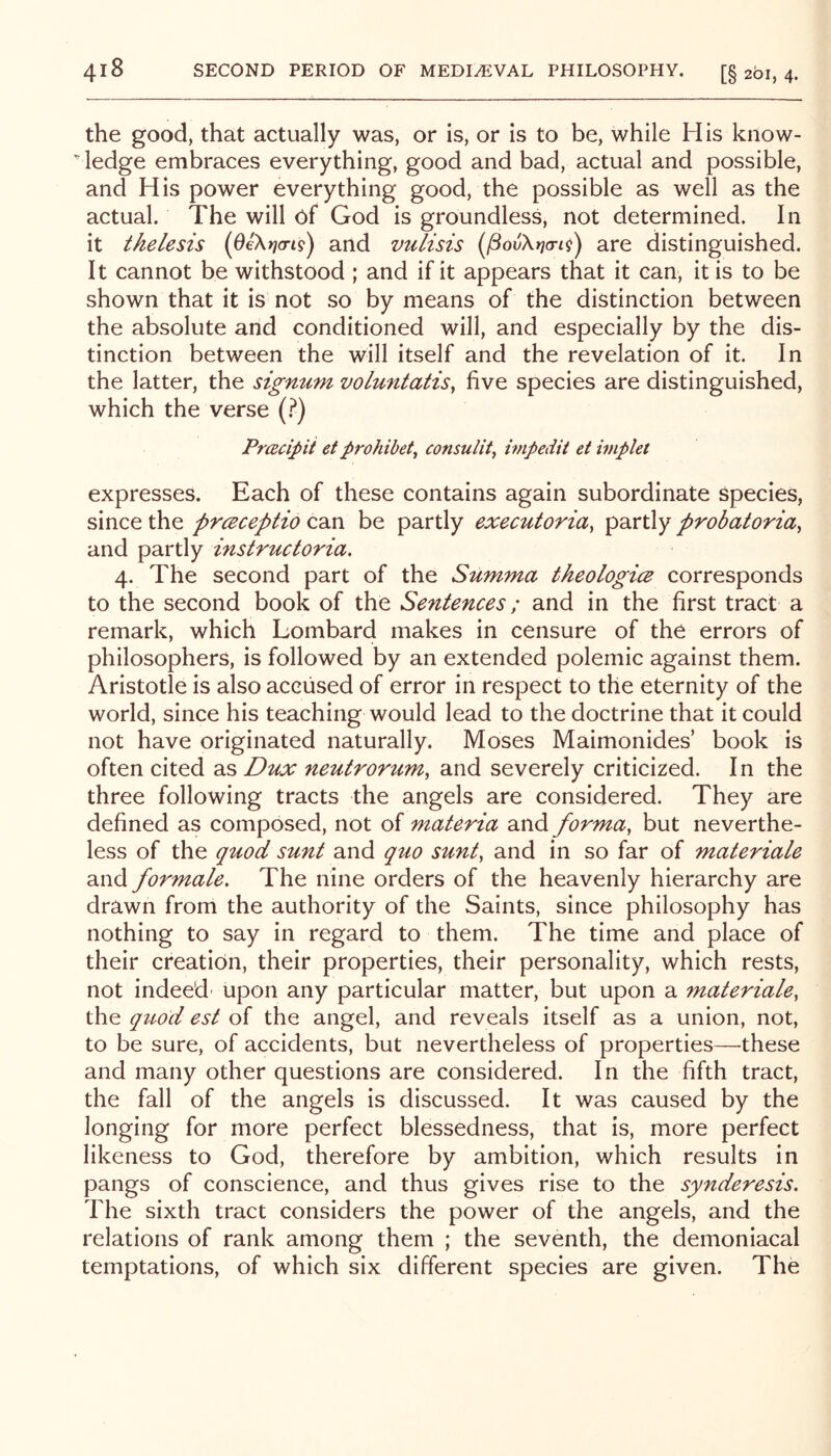 the good, that actually was, or is, or is to be, while His kiiow-  ledge embraces everything, good and bad, actual and possible, and His power everything good, the possible as well as the actual. The will of God is groundless, not determined. In it thelesis and vulisis [povKna-L^) are distinguished. It cannot be withstood ; and if it appears that it can, it is to be shown that it is not so by means of the distinction between the absolute and conditioned will, and especially by the dis- tinction between the will itself and the revelation of it. In the latter, the signum voluntatis^ five species are distinguished, which the verse (.^) Pracipii et prohibit^ consulity impedit et iviplet expresses. Each of these contains again subordinate species, since the prceceptio can be partly executoriay partly probatoriay and partly instructoria. 4. The second part of the Stimma theologice corresponds to the second book of the Sentences; and in the first tract a remark, which Lombard makes in censure of the errors of philosophers, is followed by an extended polemic against them. Aristotle is also accused of error in respect to the eternity of the world, since his teaching would lead to the doctrine that it could not have originated naturally. Moses Maimonides’ book is often cited as Dux neutroruruy and severely criticized. In the three following tracts the angels are considered. They are defined as composed, not of materia and formay but neverthe- less of the quod sunt and quo sunt, and in so far of materiale and formate. The nine orders of the heavenly hierarchy are drawn from the authority of the Saints, since philosophy has nothing to say in regard to them. The time and place of their creation, their properties, their personality, which rests, not indeed' upon any particular matter, but upon a materiale, the qu,od est of the angel, and reveals itself as a union, not, to be sure, of accidents, but nevertheless of properties—-these and many other questions are considered. In the fifth tract, the fall of the angels is discussed. It was caused by the longing for more perfect blessedness, that is, more perfect likeness to God, therefore by ambition, which results in pangs of conscience, and thus gives rise to the synderesis. The sixth tract considers the power of the angels, and the relations of rank among them ; the seventh, the demoniacal temptations, of which six different species are given. The