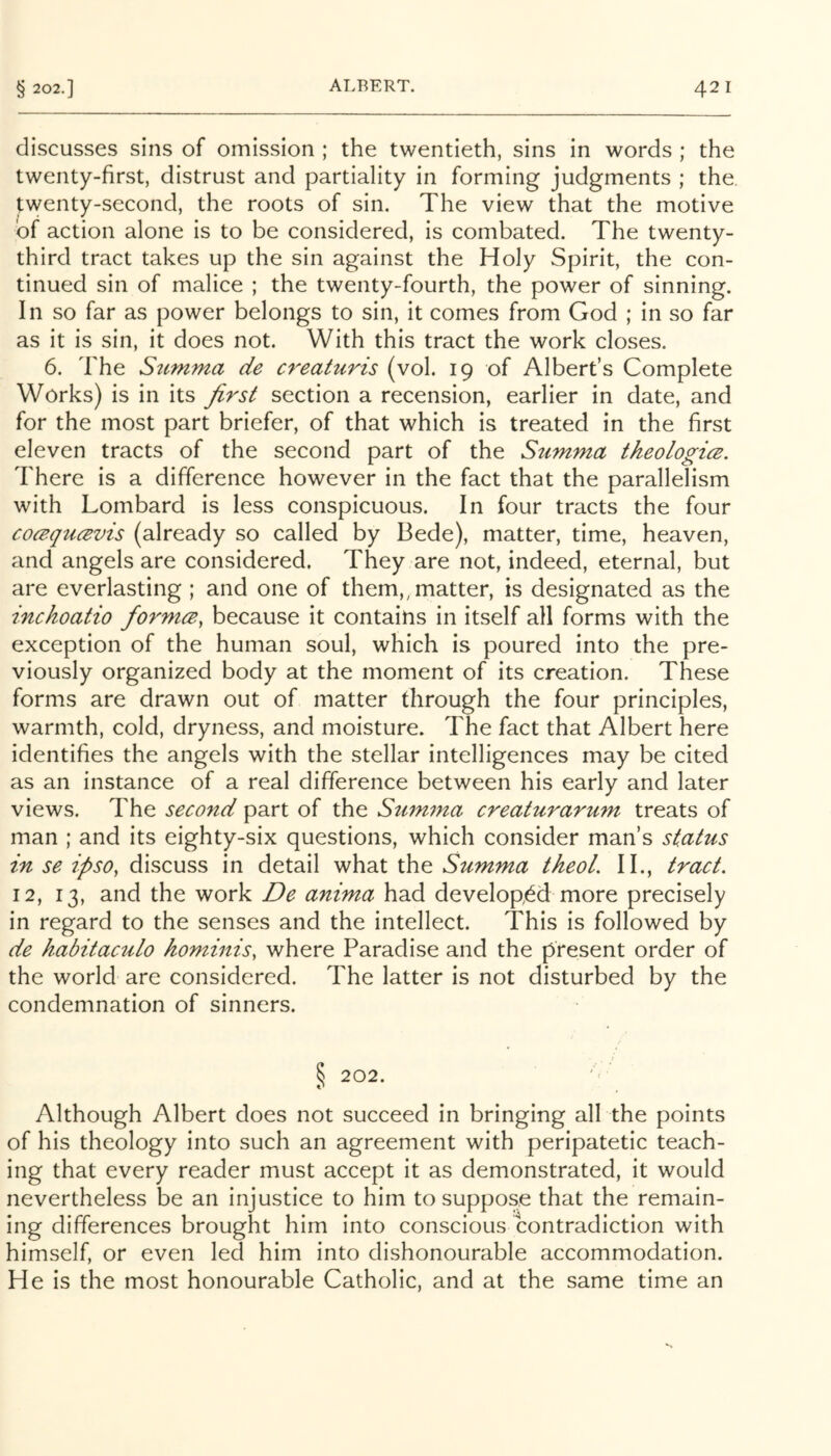 discusses sins of omission ; the twentieth, sins in words ; the twenty-first, distrust and partiality in forming judgments ; the. twenty-second, the roots of sin. The view that the motive of action alone is to be considered, is combated. The twenty- third tract takes up the sin against the Holy Spirit, the con- tinued sin of malice ; the twenty-fourth, the power of sinning. In so far as power belongs to sin, it comes from God ; in so far as it is sin, it does not. With this tract the work closes. 6. The Stimma de creaturis (vol. 19 of Albert’s Complete Works) is in its first section a recension, earlier in date, and for the most part briefer, of that which is treated in the first eleven tracts of the second part of the Stimma tkeologicB. There is a difference however in the fact that the parallelism with Lombard is less conspicuous. In four tracts the four cocsqucBvis (already so called by Bede), matter, time, heaven, and angels are considered. They are not, indeed, eternal, but are everlasting ; and one of them,, matter, is designated as the inchoatio formce, because it contains in itself all forms with the exception of the human soul, which is poured into the pre- viously organized body at the moment of its creation. Tihese forms are drawn out of matter through the four principles, warmth, cold, dryness, and moisture. The fact that Albert here identifies the angels with the stellar intelligences may be cited as an instance of a real difference between his early and later views. The second part of the Stimma creaturarum treats of man ; and its eighty-six questions, which consider man’s status in se ipso, discuss in detail what the Summa theoL II., tract. 12, 13, and the work De anima had develop,^d more precisely in regard to the senses and the intellect. This is followed by de habitaculo hominis, where Paradise and the present order of the world are considered. The latter is not disturbed by the condemnation of sinners. § 202. Although Albert does not succeed in bringing all the points of his theology into such an agreement with peripatetic teach- ing that every reader must accept it as demonstrated, it would nevertheless be an injustice to him to suppose that the remain- ing differences brought him into conscious contradiction with himself, or even led him into dishonourable accommodation. He is the most honourable Catholic, and at the same time an