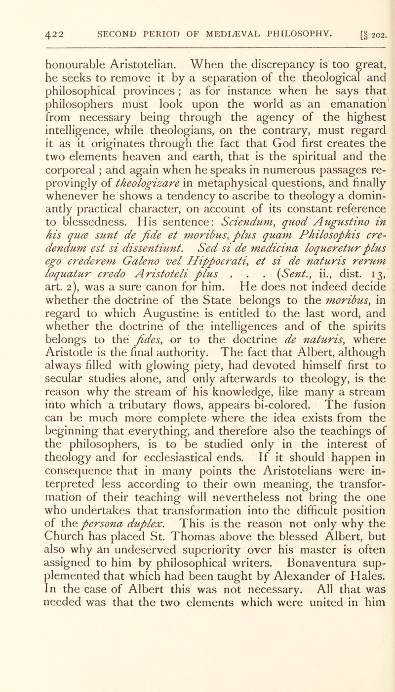 honourable Aristotelian. When the discrepancy is too great, he seeks to remove it by a separation of the theological and philosophical provinces ; as for instance when he says that philosophers must look upon the world as an emanation' from necessary being through the agency of the highest intelligence, while theologians, on the contrary, must regard it as it originates through the fact that God first creates the two elements heaven and earth, that is the spiritual and the corporeal ; and again when he speaks in numerous passages re- provingly of theologizare in metaphysical questions, and finally whenever he shows a tendency to ascribe to theology a domin- antly practical character, on account of its constant reference to blessedness. His sentence: Sciendum, quod Attgustino in his quce sunt de fide et moribus, phis quam Philosophis ere- dendum est si dissentmnt. Sed si de medicina loqueretur plus ego crederem Galeno vel Hippocrati, et si de naturis rerum loquatur credo Aristoteli plus . . . (Sent., ii., dist. 13, art. 2), was a sure canon for him. He does not indeed decide whether the doctrine of the State belongs to the moribus, in regard to which Augustine is entitled to the last word, and whether the doctrine of the intelligences and of the spirits belongs to the fides, or to the doctrine de naturis, where Aristotle is the final authority. The fact that Albert, although always filled with glowing piety, had devoted himself first to secular studies alone, and only afterwards to theology, is the reason why the stream of his knowledge, like many a stream into which a tributary flows, appears bi-colored. The fusion can be much more complete where the idea exists from the beginning that everything, and therefore also the teachings of the philosophers, is to be studied only in the interest of theology and for ecclesiastical ends. If it should happen in consequence that in many points the Aristotelians were in- terpreted less according to their own meaning, the transfor- mation of their teaching will nevertheless not bring the one who undertakes that transformation into the difficult position of the persona duplex. This is the reason not only why the Church has placed St. Thomas above the blessed Albert, but also why An undeserved superiority over his master is often assigned to him by philosophical writers. Bonaventura sup- plemented that which had been taught by Alexander of Hales. In the case of Albert this was not necessary. All that was needed was that the two elements which were united in him