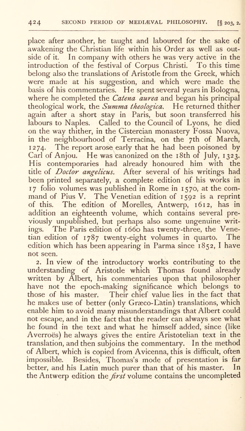 place after another, he taught and laboured for the sake of awakening the Christian life within his Order as well as out- side of it. In company with others he was very active in the introduction of the festival of Corpus Christi. To this time belong also the translations of Aristotle from the Greek, which were made at his suggestion, and which were made the basis of his commentaries. He spent several years in Bologna, where he completed the Catena aurea and began his principal theological work, the Summa tkeologica. He returned thither again after a short stay in Paris, but soon transferred his labours to Naples. Called to the Council of Lyons, he died on the way thither, in the Cistercian monastery Fossa Nuova, in the neighbourhood of Terracina, on the 7th of March, 1274. The report arose early that he had been poisoned by Carl of Anjou. He was canonized on the i8th of July, 1323. His contemporaries had already honoured him with the title of Doctor angelicus. After several of his writings had been printed separately, a complete edition of his works in 17 folio volumes was published in Rome in 1570, at the com- mand of Pius V. The Venetian edition of 1592 is a reprint of this. The edition of Morelles, Antwerp, 1612, has in addition an eighteenth volume, which contains several pre- viously unpublished, but perhaps also some ungenuine writ- ings. The Paris edition of 1660 has twenty-three, the Vene- tian edition of 1787 twenty-eight volumes in quarto. The edition which has beenappearing in Parma since 1852, I have not seen. 2. In view of the introductory works contributing to the understanding of Aristotle which Thomas found already written by Albert, his commentaries upon that philosopher have not the epoch-making significance which belongs to those of his master. Their chief value lies in the fact that he makes use of better (only Graeco-Lktin) translations, which enable him to avoid many misunderstandings that Albert could not escape, and in the fact that the reader can always see what he found in the text and what he himself added, since (like Averroes) he always gives the entire Aristotelian text in the translation, and then subjoins the commentary. In the method of Albert, which is copied from Avicenna, this is difficult, often impossible. Besides, Thomas’s mode of presentation is far better, and his Latin much purer than that of his master. In the Antwerp edition the first volume contains the uncompleted