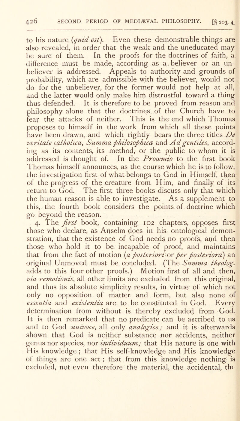 to his nature {qtnd est). Even these demonstrable things are also revealed, in order that the weak and the uneducated may- be sure of them. In the proofs for the doctrines of faith, a difference must be made, according as a believer or an un- believer is addressed. Appeals to authority and grounds of probability, which are admissible with the believer, would not do for the unbeliever, for the former would not help at all, and the latter would only make him distrustful toward a thing thus defended. It is therefore to be proved from reason and philosophy alone that the doctrines of the Church have to fear the attacks of neither. This is the end which Thomas proposes to himself in the work from which all these points have been drawn, and which rightly bears the three titles De veritate catholica, Summa philosophica and A d gentiles, accord- ing as its contents, its method, or the public to whom it is addressed is thought of. In the Prooemio lo the first book Thomas himself announces, as the course which he is to follow, the investigation first of what belongs to God in Himself, then of the progress of the creature from H im, and finally of its return to God. The first three books discuss only that which the human reason is able to investigate. As a supplement to this, the fourth book considers the points of doctrine which go beyond the reason. . , 4. The first book, containing 102 chapters, opposes first those who declare, as Anselm docs in his ontological demon- stration, that the existence of God needs no proofs, and then those who hold it to be incapable of proof, and maintains that from the fact of motion [a posteriori ox per posterior a) an original Unmoved must be concluded. (The Summa tkeolog. adds to this four other proofs.) Motion first of all and then, via remotionis, all other limits are excluded from this original, and thus its absolute simplicity results, in virtue of which not only no opposition of matter and form, but also none of essentia and existentia are to be constituted in God. Every determination from without is thereby excluded from God. It is then remarked that no predicate can be ascribed to us and to God univoce, all only analogue; and it is afterwards shown that God is neither substance nor accidents, neither genus nor species, nor individuum; that His nature is one with His knowledge ; that His self-knowledge and His knowledge of things are one act; that from this knowledge nothing is excluded, not even therefore the material, the accidental, thf