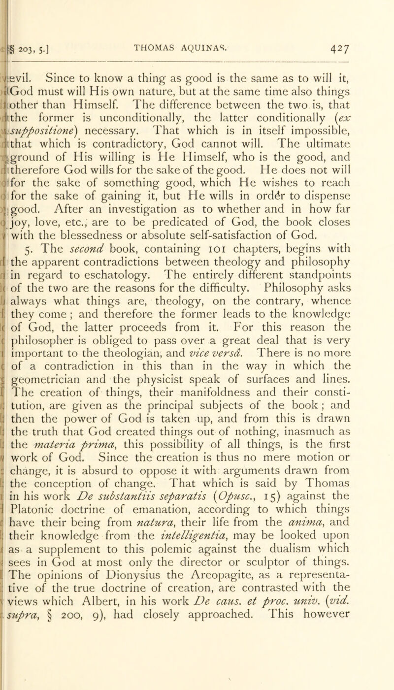 evil. Since to know a thing as good is the same as to will it, God must will His own nature, but at the same time also things ilother than Himself. The difference between the two is, that Jthe former is unconditionally, the latter conditionally (ex %suppositione) necessary. That which is in itself impossible, Tthat which is contradictory, God cannot will. The ultimate ij^ground of His willing is He Himself, who is the good, and n therefore God wills for the sake of the good. He does not will Jjfor the sake of something good, which He wishes to reach 4 for the sake of gaining it, but He wills in ord^r to dispense )j good. After an investigation as to whether and in how far (i joy, love, etc., are to be predicated of God, the book closes I with the blessedness or absolute self-satisfaction of God. 5. The second book, containing 101 chapters, begins with fi the apparent contradictions between theology and philosophy ri in regard to eschatology. The entirely different standpoints l< of the two are the reasons for the difficulty. Philosophy asks ]j always what things are, theology, on the contrary, whence 1 they come ; and therefore the former leads to the knowledge k of God, the latter proceeds from it. For this reason the C philosopher is obliged to pass over a great deal that is very i important to the theologian, and vice versa. There is no more { of a contradiction in this than in the way in which the ^ geometrician and the physicist speak of surfaces and lines. 1 The creation of things, their manifoldness and their consti- r, tution, are given as the principal subjects of the book ; and I then the power of God is taken up, and from this is drawn the truth that God created things out of nothing, inasmuch as the materia prima, this possibility of all things, is the first work of God. Since the creation is thus no mere motion or change, it is absurd to oppose it with; arguments drawn from the conception of change. That which is said by Thomas in his work De substantiis separatis (Opusc.^ 15) against the Platonic doctrine of emanation, according to which things have their being from natura, their life from the anima, and their knowledge from the intelligentia, may be looked upon jj as a supplement to this polemic against the dualism which *1 sees in God at most only the director or sculptor of things. I The opinions of Dionysius the Areopagite, as a representa- tive of the true doctrine of creation, are contrasted with the ^ views which Albert, in his work De cans, et proc. unit), (vid. . supra, § 200, 9), had closely approached. This however