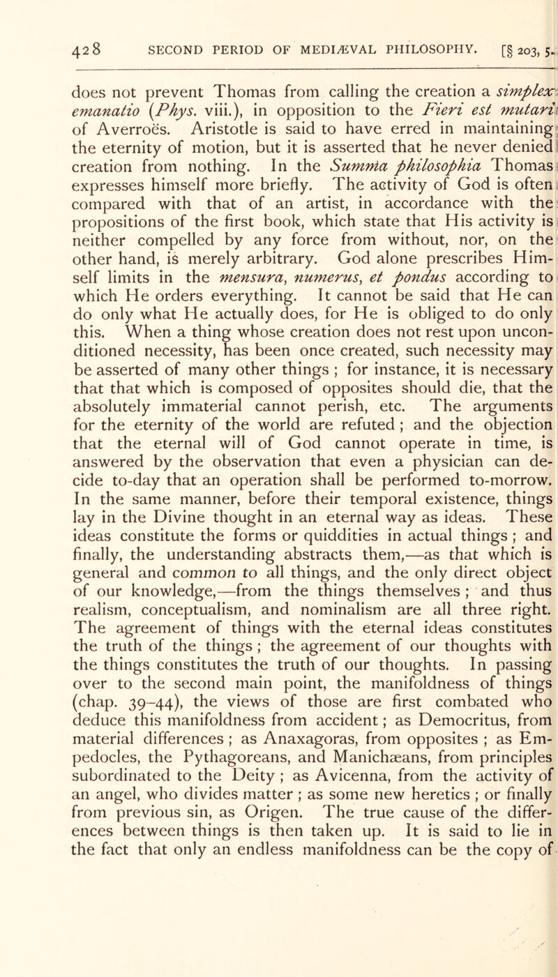 does not prevent Thomas from calling the creation a simplex: emanatio i^Phys. viii.), in opposition to the Fieri est mutarii of Averroes. Aristotle is said to have erred in maintaining* the eternity of motion, but it is asserted that he never denied creation from nothing. In the Sumnia philosophia Thomas^ expresses himself more briefly. The activity of God is often compared with that of an artist, in accordance with the: propositions of the first book, which state that His activity is: neither compelled by any force from without, nor, on the other hand, is merely arbitrary. God alone prescribes Him- self limits in the mensura, numerus^ et pondus according to which He orders everything. It cannot be said that He can do only what He actually does, for He is obliged to do only this. When a thing whose creation does not rest upon uncon- ditioned necessity, has been once created, such necessity may be asserted of many other things ; for instance, it is necessary that that which is composed of opposites should die, that the absolutely immaterial cannot perish, etc. The arguments for the eternity of the world are refuted ; and the objection that the eternal will of God cannot operate in time, is answered by the observation that even a physician can de- cide to-day that an operation shall be performed to-morrow. In the same manner, before their temporal existence, things lay in the Divine thought in an eternal way as ideas. These ideas constitute the forms or quiddities in actual things ; and finally, the understanding abstracts them,—as that which is general and common to all things, and the only direct object of our knowledge,—from the things themselves ; and thus realism, conceptualism, and nominalism are all three right. The agreement of things with the eternal ideas constitutes the truth of the things ; the agreement of our thoughts with the things constitutes the truth of our thoughts. In passing over to the second main point, the manifoldness of things (chap. 39-44), the views of those are first combated who deduce this manifoldness from accident; as Democritus, from material differences ; as Anaxagoras, from opposites ; as Em- pedocles, the Pythagoreans, and Manichaeans, from principles subordinated to the Deity ; as Avicenna, from the activity of an angel, who divides matter ; as some new heretics ; or finally from previous sin, as Origen. The true cause of the differ- ences between things is then taken up. It is said to lie in the fact that only an endless manifoldness can be the copy of