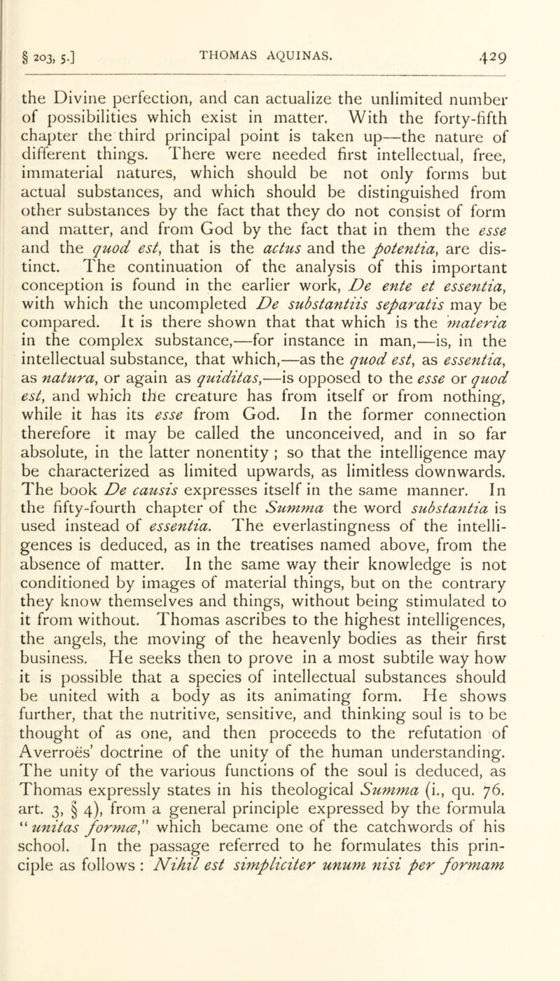 the Divine perfection, and can actualize the unlimited number of possibilities which exist in matter. With the forty-fifth chapter the third principal point is taken up—the nature of different things. There were needed first intellectual, free, immaterial natures, which should be not only forms but actual substances, and which should be distinguished from other substances by the fact that they do not consist of form and matter, and from God by the fact that in them the esse and the quod est, that is the actus and the potentia^ are dis- tinct. The continuation of the analysis of this important conception is found in the earlier work, De ente et essentia, with which the uncompleted De substantiis separatis may be compared. It is there shown that that which is the materia in the complex substance,—for instance in man,—is, in the intellectual substance, that which,—as the quod est, as essentia, as 7iatura, or again as quiditas,—is opposed to the esse or quod est, and which the creature has from itself or from nothing, while it has its esse from God. In the former connection therefore it may be called the unconceived, and in so far absolute, in the latter nonentity ; so that the intelligence may be characterized as limited upwards, as limitless downwards. The book De causis expresses itself in the same manner. In the fifty-fourth chapter of the Summa the word substantia is used instead of essentia. The everlastingness of the intelli- gences is deduced, as in the treatises named above, from the absence of matter. In the same way their knowledge is not conditioned by images of material things, but on the contrary they know themselves and things, without being stimulated to it from without. Thomas ascribes to the highest intelligences, the angels, the moving of the heavenly bodies as their first business. He seeks then to prove in a most subtile way how it is possible that a species of intellectual substances should be united with a body as its animating form. He shows further, that the nutritive, sensitive, and thinking soul is to be thought of as one, and then proceeds to the refutation of Averroes’ doctrine of the unity of the human understanding. The unity of the various functions of the soul is deduced, as Thomas expressly states in his theological Summa (i., qu. 76. art. 3, § 4), from a general principle expressed by the formula '' unitas formceS which became one of the catchwords of his school. In the passage referred to he formulates this prin- ciple as follows : Nihil est simpliciter unum nisi per formam