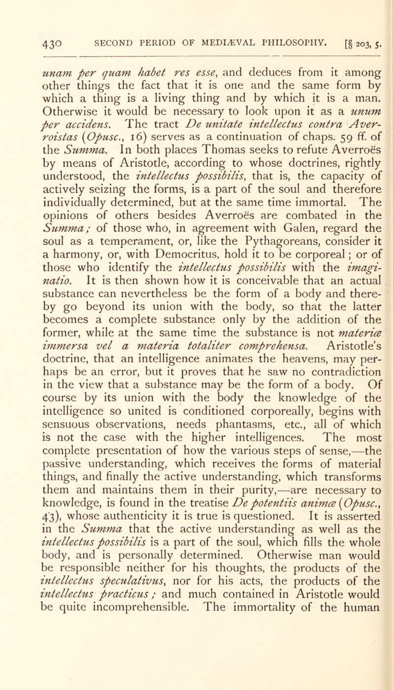 unam per quam habet res esse, and deduces from it among other things the fact that it is one and the same form by which a thing is a living thing and by which it is a man. Otherwise it would be necessary to look upon it as a unum per accidens. The tract De unitate intellectus contra Aver- roistas {Opusc., 16) serves as a continuation of chaps. 59 ff of the Summa. In both places Thomas seeks to refute Averroes by means of Aristotle, according to whose doctrines, rightly understood, the intellectus possibilis, that is, the capacity of actively seizing the forms, is a part of the soul and therefore individually determined, but at the same time immortal. The opinions of others besides Averroes are combated in the Summa; of those who, in agreement with Galen, regard the soul as a temperament, or, like the Pythagoreans, consider it a harmony, or, with Democritus, hold it to be corporeal; or of those who identify the intellectus possibilis with the imagi- natio. It is then shown how it is conceivable that an actual substance can nevertheless be the form of a body and there- by go beyond its union with the body, so that the latter becomes a complete substance only by the addition of the former, while at the same time the substance is not matericB immersa vel a materia totaliter comprehensa, Aristotle’s doctrine, that an intelligence animates the heavens, may per- haps be an error, but it proves that he saw no contradiction in the view that a substance may be the form of a body. Of course by its union with the body the knowledge of the intelligence so united is conditioned corporeally, begins with sensuous observations, needs phantasms, etc., all of which is not the case with the higher intelligences. The most complete presentation of how the various steps of sense,—the passive understanding, which receives the forms of material things, and finally the active understanding, which transforms them and maintains them in their purity,—are necessary to knowledge, is found in the De potentiis animce (Opusc., 43), whose authenticity it is true is questioned. It is asserted in the Summa that the active understanding as well as the intellectus possibilis is a part of the soul, which fills the whole body, and is personally determined. Otherwise man would be responsible neither for his thoughts, the products of the intellectus speculativus, nor for his acts, the products of the intellectus practicus; and much contained in Aristotle would be quite incomprehensible. The immortality of the human