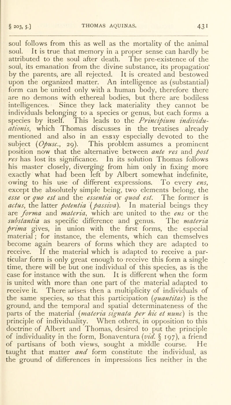 soul follows from this as well as the mortality of the animal soul. It is true that memory in a proper sense can hardly be attributed to the soul after death. The pre-existence of the soul, its emanation from the divine substance, its propagation* by the parents, are all rejected. It is created and bestowed upon the organized matter. An intelligence as (substantial) form can be united only with a human body, therefore there are no demons with ethereal bodies, but there are bodiless intelligences. Since they lack materiality they cannot be individuals belonging to a species or genus, but each forms a species by itself. This leads to the Principmm individii- ationis, which Thomas discusses in the treatises already mentioned and also in an essay especially devoted to the subject (Opusc., 29). This problem assumes a prominent position now that the alternative between ante res and post res has lost its significance. In its solution Thomas follows his master closely, diverging from him only in fixing more exactly what had been left by Albert somewhat indefinite, owing to his use of different expressions. To every enSy except the absolutely simple being, two elements belong, the esse or quo est and the essentia or quod est. The former is actus, the latter potentia \passiva). In material beings they are forma and materia, which are united to the ens ot the substantia as specific difference and genus. The materia prima gives, in union with the first forms, the especial material ; for instance, the elements, which can themselves become again bearers of forms which they are adapted to receive. If the material which is adapted to receive a par- ticular form is only great enough to receive this form a single time, there will be but one individual of this species, as is the case for instance with the sun. It is different when the form is united with more than one part of the material adapted to receive it. There arises then a multiplicity of individuals of the same species, so that this participation (quantitas) is the ground, and the temporal and spatial determinateness of the parts of the material {materia signata per hie et mine') is the principle of individuality. When others, in opposition to this doctrine of Albert and Thomas, desired to put the principle of individuality in the form, Bonaventura § 197), a friend of partisans of both views, sought a middle course. He taught that matter and form constitute the individual, as the ground of differences in impressions lies neither in the