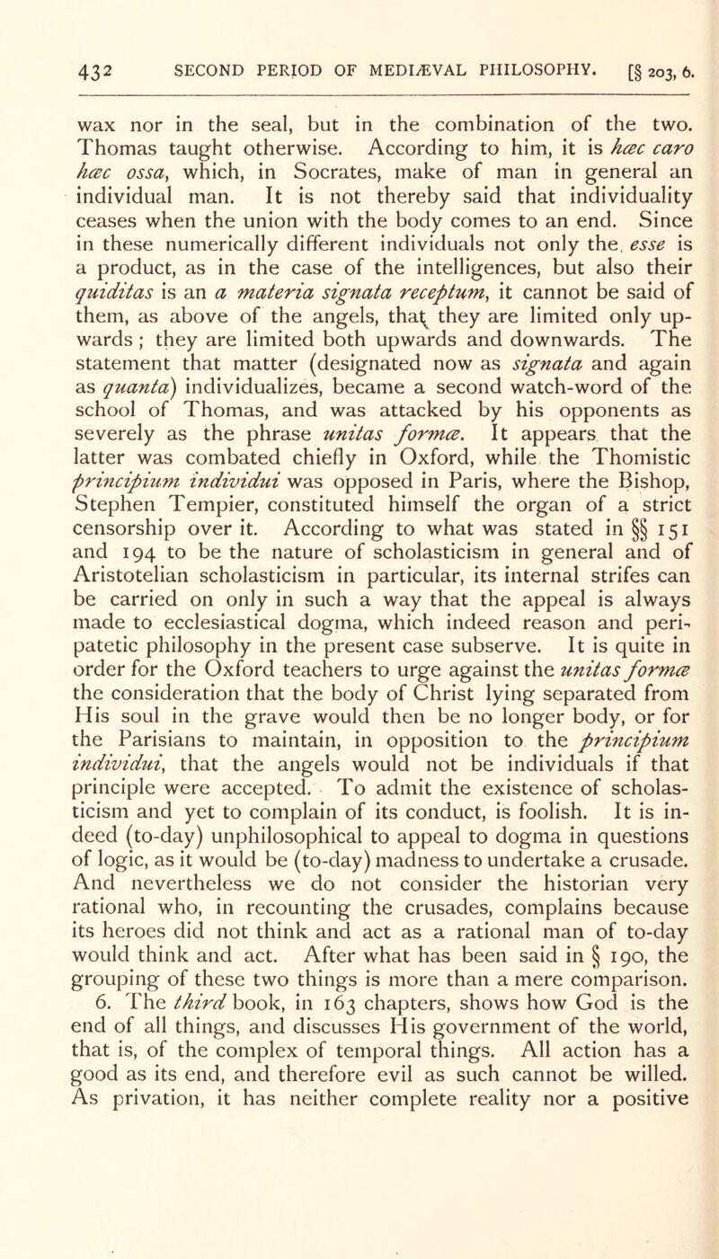 wax nor in the seal, but in the combination of the two. Thomas taught otherwise. According to him, it is hcec caro hcBc ossa^ which, in Socrates, make of man in general an individual man. It is not thereby said that individuality ceases when the union with the body comes to an end. Since in these numerically different individuals not only the, esse is a product, as in the case of the intelligences, but also their quiditas is an a materia signata receptnm^ it cannot be said of them, as above of the angels, thal;^ they are limited only up- wards ; they are limited both upwards and downwards. The statement that matter (designated now as signata and again as quantci) individualizes, became a second watch-word of the school of Thomas, and was attacked by his opponents as severely as the phrase unitas formce. It appears that the latter was combated chiefly in Oxford, while the Thomistic principium individui was opposed in Paris, where the Bishop, Stephen Tempier, constituted himself the organ of a strict censorship over it. According to what was stated in §§151 and 194 to be the nature of scholasticism in general and of Aristotelian scholasticism in particular, its internal strifes can be carried on only in such a way that the appeal is always made to ecclesiastical dogma, which indeed reason and peri- patetic philosophy in the present case subserve. It is quite in order for the Oxford teachers to urge against the unitas formce the consideration that the body of Christ lying separated from His soul in the grave would then be no longer body, or for the Parisians to maintain, in opposition to the principium individui, that the angels would not be individuals if that principle were accepted. To admit the existence of scholas- ticism and yet to complain of its conduct, is foolish. It is in- deed (to-day) unphilosophical to appeal to dogma in questions of logic, as it would be (to-day) madness to undertake a crusade. And nevertheless we do not consider the historian very rational who, in recounting the crusades, complains because its heroes did not think and act as a rational man of to-day would think and act. After what has been said in § 190, the grouping of these two things is more than a mere comparison. 6. The third hooV, in 163 chapters, shows how God is the end of all things, and discusses His government of the world, that is, of the complex of temporal things. All action has a good as its end, and therefore evil as such cannot be willed. As privation, it has neither complete reality nor a positive