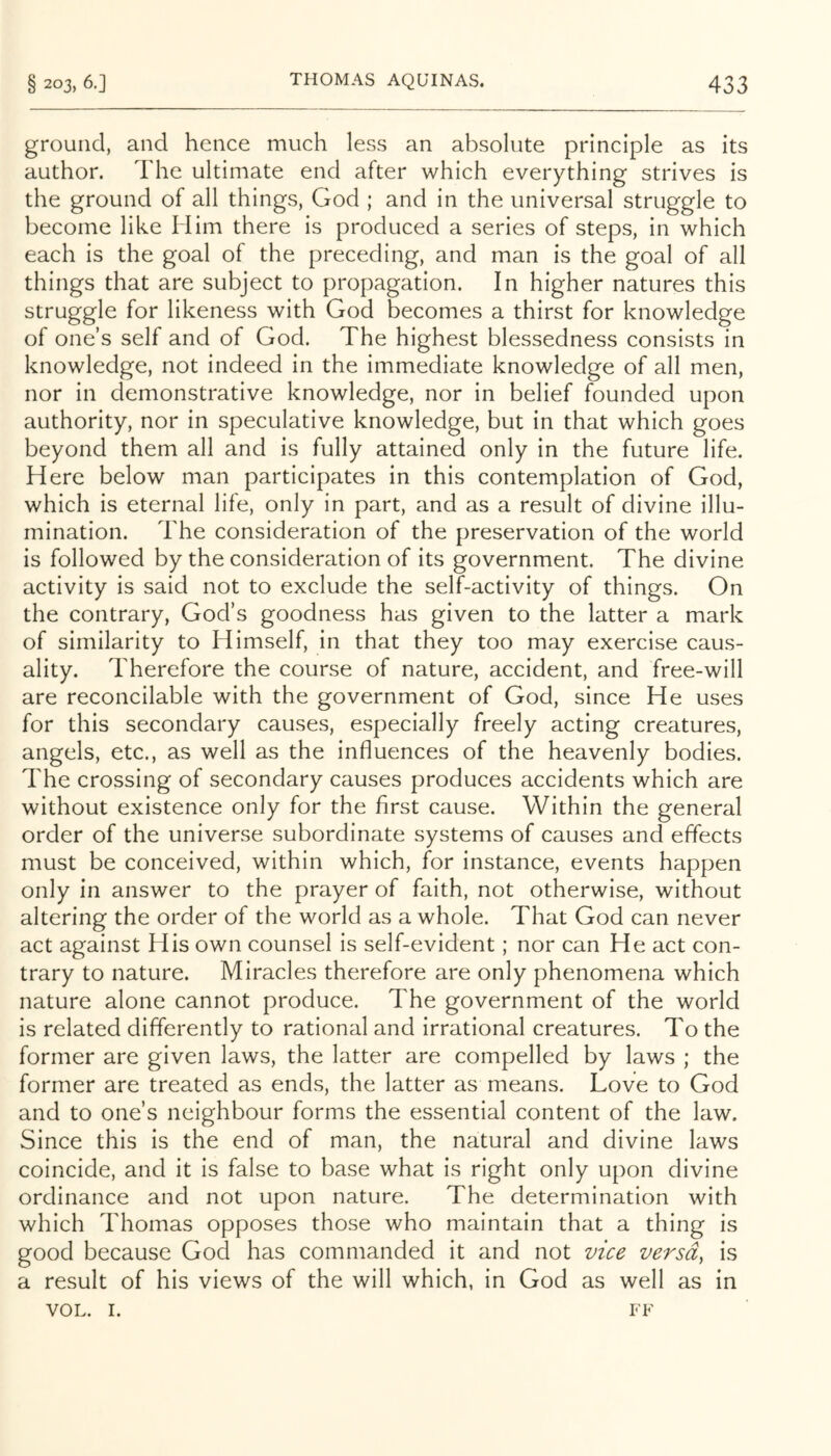 ground, and hence much less an absolute principle as its author. The ultimate end after which everything strives is the ground of all things, God ; and in the universal struggle to become like Him there is produced a series of steps, in which each is the goal of the preceding, and man is the goal of all things that are subject to propagation. In higher natures this struggle for likeness with God becomes a thirst for knowledge of one’s self and of God. The highest blessedness consists in knowledge, not indeed in the immediate knowledge of all men, nor in demonstrative knowledge, nor in belief founded upon authority, nor in speculative knowledge, but in that which goes beyond them all and is fully attained only in the future life. Here below man participates in this contemplation of God, which is eternal life, only in part, and as a result of divine illu- mination. The consideration of the preservation of the world is followed by the consideration of its government. The divine activity is said not to exclude the self-activity of things. On the contrary, God’s goodness has given to the latter a mark of similarity to Himself, in that they too may exercise caus- ality. Therefore the course of nature, accident, and free-will are reconcilable with the government of God, since He uses for this secondary causes, especially freely acting creatures, angels, etc., as well as the influences of the heavenly bodies. The crossing of secondary causes produces accidents which are without existence only for the first cause. Within the general order of the universe subordinate systems of causes and effects must be conceived, within which, for instance, events happen only in answer to the prayer of faith, not otherwise, without altering the order of the world as a whole. That God can never act against His own counsel is self-evident; nor can He act con- trary to nature. Miracles therefore are only phenomena which nature alone cannot produce. The government of the world is related differently to rational and irrational creatures. To the former are given laws, the latter are compelled by laws ; the former are treated as ends, the latter as means. Love to God and to one’s neighbour forms the essential content of the law. Since this is the end of man, the natural and divine laws coincide, and it is false to base what is right only upon divine ordinance and not upon nature. The determination with which Thomas opposes those who maintain that a thing is good because God has commanded it and not vice versd^ is a result of his views of the will which, in God as well as in VOL. I. FF