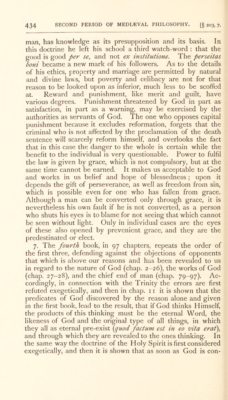 man, has knowledge as its presupposition and its basis. In this doctrine he left his school a third watch-word : that the good is good per se, and not ex institutione. The perseitas boni became a new mark of his followers. As to the details of his ethics, property and marriage are permitted by natural and divine laws, but poverty and celibacy are not for that reason to be looked upon as inferior, much less to be scoffed at. Reward and punishment, like merit and guilt, have various degrees. Punishment threatened by God in part as satisfaction, in part as a warning, may be exercised by the authorities as servants of God. The one who opposes capital punishment because it excludes reformation, forgets that the criminal who is not affected by the proclamation of the death sentence will scarcely reform himself, and overlooks the fact that in this case the danger to the whole is certain while the benefit to the individual is very questionable. Power to fulfil the law is given by grace, which is not compulsory, but at the same time cannot be earned. It makes us acceptable to God and works in us belief and hope of blessedness ; upon it depends the gift of perseverance, as well as freedom from sin, which is possible even for one who has fallen from grace. Although a man can be converted only through grace, it is nevertheless his own fault if he is not converted, as a person who shuts his eyes is to blame for not seeing that which cannot be seen without light. Only in individual cases are the eyes of these also opened by prevenient grace, and they are the predestinated or elect. 7. The fourth book, in 97 chapters, repeats the order of the first three, defending against the objections of opponents that which is above our reasons and has been revealed to us in regard to the nature of God (chap. 2-26), the works of God (chap. 27-28), and the chief end of man (chap. 79-97). Ac- cordingly, in connection with the Trinity the errors are first refuted exegetically, and then in chap. 11 it is shown that the predicates of God discovered by the reason alone and given in the first book, lead to the result, that if God thinks Himself, the products of this thinking must be the eternal Word, the likeness of God and the original type of all things, in which they all as eternal pre-exist {quod factum est in eo vita erat), and through which they are revealed to the ones thinking. In the same way the doctrine of the Holy Spirit is first considered exegetically, and then it is shown that as soon as God is con-