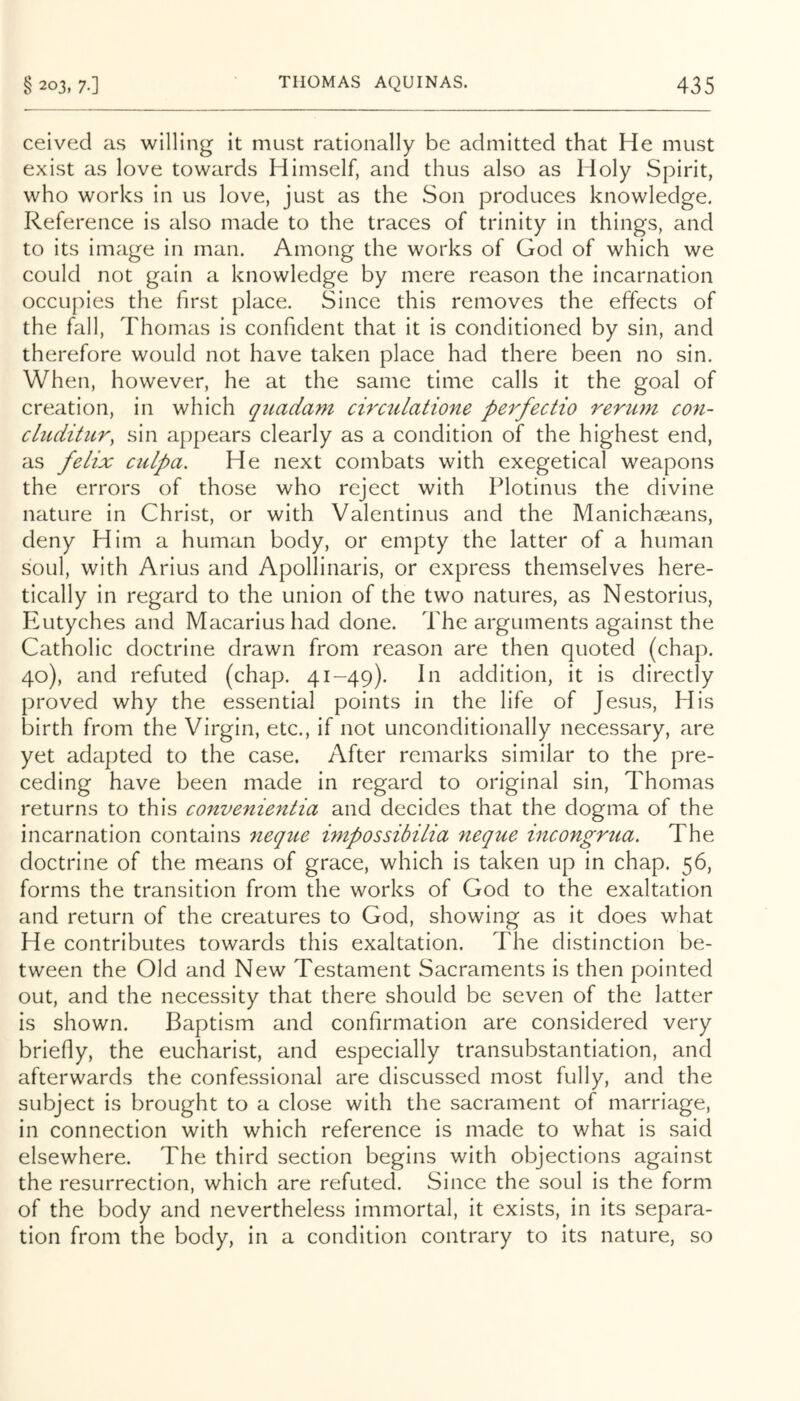 ceived as willing it must rationally be admitted that He must exist as love towards Himself, and thus also as Holy Spirit, who works in us love, just as the Son produces knowledge. Reference is also made to the traces of trinity in things, and to its image in man. Among the works of God of which we could not gain a knowledge by mere reason the incarnation occupies the first place. Since this removes the effects of the fall, Thomas is confident that it is conditioned by sin, and therefore would not have taken place had there been no sin. When, however, he at the same time calls it the goal of creation, in which quadam cirailatione perfectio rerum con- chiditur, sin appears clearly as a condition of the highest end, as felix culpa. He next combats with exegetical weapons the errors of those who reject with Plotinus the divine nature in Christ, or with Valentinus and the Manichaeans, deny Him a human body, or empty the latter of a human soul, with Arius and Apollinaris, or express themselves here- tlcally in regard to the union of the two natures, as Nestorius, Eutyches and Macarius had done. The arguments against the Catholic doctrine drawn from reason are then quoted (chap. 40), and refuted (chap. 41-49). In addition, it is directly proved why the essential points in the life of Jesus, His birth from the Virgin, etc., if not unconditionally necessary, are yet adapted to the case. After remarks similar to the pre- ceding have been made In regard to original sin, Thomas returns to this convenientia and decides that the dogma of the incarnation contains neque impossibilia neque incongrua. The doctrine of the means of grace, which is taken up in chap. 56, forms the transition from the works of God to the exaltation and return of the creatures to God, showing as it does what He contributes towards this exaltation. The distinction be- tween the Old and New Testament Sacraments is then pointed out, and the necessity that there should be seven of the latter is shown. Baptism and confirmation are considered very briefly, the eucharist, and especially transubstantiation, and afterwards the confessional are discussed most fully, and the subject is brought to a close with the sacrament of marriage, in connection with which reference is made to what is .said elsewhere. The third section begins with objections against the resurrection, which are refuted. Since the soul is the form of the body and nevertheless immortal, it exists, in its separa- tion from the body, in a condition contrary to Its nature, so