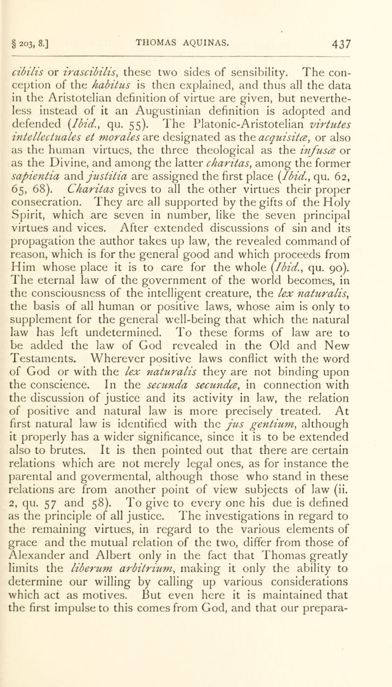 cibihs or irascibilis^ these two sides of sensibility. The con- ception of the habitus is then explained, and thus all the data in the Aristotelian definition of virtue are given, but neverthe- less instead of it an Augustinian definition is adopted and defended {!bid.y qu. 55). The Platonic-Aristotelian virtutes mtellectiLales et mo7'ales are designated as the acqtiisitcBy or also as the human virtues, the three theological as the iufuscB or as the Divine, and among the latter charitaSy among the former sapie^itia justitia are assigned the first place (Ibid.y qu. 62, 65, 68). Ckaritas gives to all the other virtues their proper consecration. They are all supported by the gifts of the Holy Spirit, which are seven in number, like the seven principal virtues and vices. After extended discussions of sin and its propagation the author takes up law, the revealed command of reason, which is for the general good and which proceeds from Him whose place it is to care for the whole (Ibid.y qu. 90). The eternal law of the government of the world becomes, in the consciousness of the intelligent creature, the /ex naturalisy the basis of all human or positive laws, whose aim is only to supplement for the general well-being that which the natural law has left undetermined. To these forms of law are to be added the law of God revealed in the Old and New Testaments. Wherever positive laws conflict with the word of God or with the lex naturalis they are not binding upon the conscience. In the sectmda secundcBy in connection with the discussion of justice and its activity in law, the relation of positive and natural law is more precisely treated. At first natural law is identified with the jiLS gentiuniy although it properly has a wider significance, since it is to be extended also to brutes. It is then pointed out that there are certain relations which are not merely legal ones, as for instance the parental and govermental, although those who stand in these relations are from another point of view subjects of law (ii. 2, qu. 57 and 58). To give to every one his due is defined as the principle of all justice. The investigations in regard to the remaining virtues, in regard to the various elements of grace and the mutual relation of the two, differ from those of Alexander and Albert only in the fact that Thomas greatly limits the liberii^n arbitriumy making it only the ability to determine our willing by calling up various considerations which act as motives. But even here it is maintained that the first impulse to this comes from God, and that our prepara-