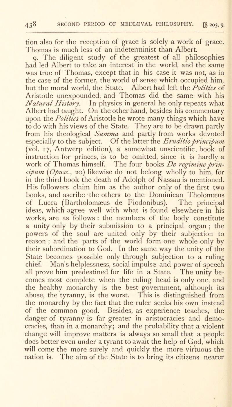 tion also for the reception of grace is solely a work of grace. Thomas is much less of an indeterminist than Albert. 9. The diligent study of the greatest of all philosophies had led Albert to take an interest in the world, and the same was true of Thomas, except that in his case it was not, as in the case of the former, the world of sense which occupied him, but the moral world, the State. Albert had left the Politics of Aristotle unexpounded, and Thomas did the same with his Natural History. In physics in general he only repeats what Albert had taught. On the other hand, besides his commentary upon ihQ Politics of Aristotle he wrote many things which have to do with his views of the State. They are to be drawn partly from his theological Summa and partly from works devoted especially to the subject. Of the latter the Ertiditioprincipum (vol. 17, Antwerp edition), a somewhat unscientific, book of instruction for princes, is to be omitted, since it is hardly a work of Thomas himself. The four books De regimine prin- cipum (Opusc., 20) likewise do not belong wholly to him, for in the third book the death of Adolph of Nassau is mentioned. His followers claim him as the author only of the first two books, and ascribe the others to the Dominican Tholomseus of Lucca (Bartholomaeus de Fiodonibus). The principal ideas, which agree well with what is found elsewhere in his works, are as follows : the members of the body constitute a unity only by their submission to a principal organ ; the powers of the soul are united only by their subjection to reason ; and the parts of the world form one whole only by their subordination to God. In the same way the unity of the State becomes possible only through subjection to a ruling chief. Man s helplessness, social impulse and power of speech all prove him predestined for life in a State. The unity be- comes most complete when the ruling head is only one, and the healthy monarchy is the best government, although its abuse, the tyranny, is the worst. This is distinguished from the monarchy by the fact that the ruler seeks his own instead of the common good. Besides, as experience teaches, the danger of tyranny is far greater in aristocracies and demo- cracies, than in a monarchy; and the probability that a violent change will improve matters is always so small that a people does better even under a tyrant to await the help of God, which will come the more surely and quickly the more virtuous the nation is. The aim of the State is to bring its citizens nearer