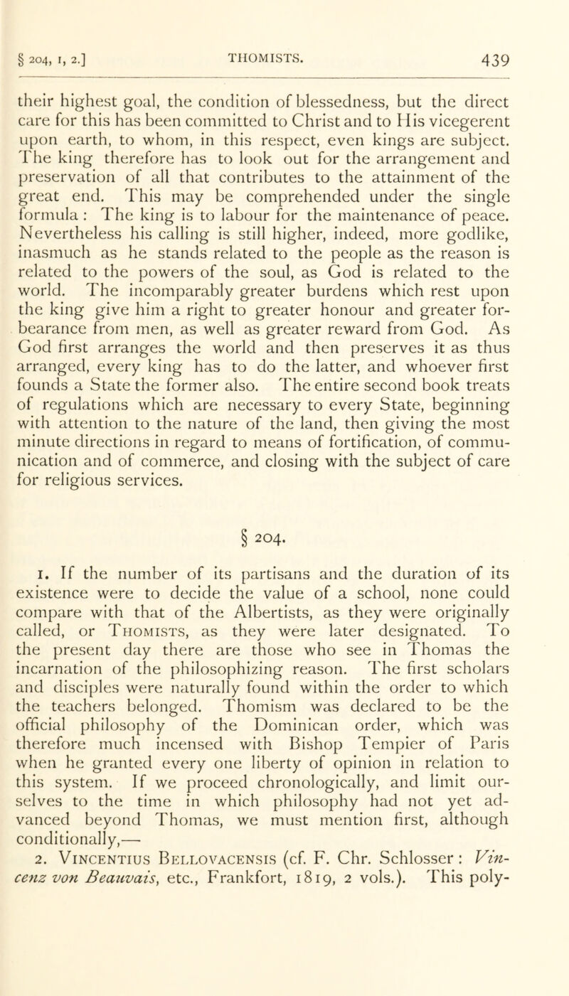 their highest goal, the condition of blessedness, but the direct care for this has been committed to Christ and to His vicegerent upon earth, to whom, in this respect, even kings are subject. The king therefore has to look out for the arrangement and preservation of all that contributes to the attainment of the great end. This may be comprehended under the single formula : The king is to labour for the maintenance of peace. Nevertheless his calling is still higher, indeed, more godlike, inasmuch as he stands related to the people as the reason is related to the powers of the soul, as God is related to the world. The incomparably greater burdens which rest upon the king give him a right to greater honour and greater for- bearance from men, as well as greater reward from God. As God first arranges the world and then preserves it as thus arranged, every king has to do the latter, and whoever first founds a State the former also. The entire second book treats of regulations which are necessary to every State, beginning with attention to the nature of the land, then giving the most minute directions in regard to means of fortification, of commu- nication and of commerce, and closing with the subject of care for religious services. S 204. 1. If the number of its partisans and the duration of its existence were to decide the value of a school, none could compare with that of the Albertists, as they were originally called, or Thomists, as they were later designated. To the present day there are those who see in Thomas the incarnation of the philosophizing reason. The first scholars and disciples were naturally found within the order to which the teachers belonged. Thomism was declared to be the official philosophy of the Dominican order, which was therefore much incensed with Bishop Tempier of Paris when he granted every one liberty of opinion in relation to this system. If we proceed chronologically, and limit our- selves to the time in which philosophy had not yet ad- vanced beyond Thomas, we must mention first, although conditionally,— 2. ViNCENTius Bellovacensis (cf. F. Chr. Schlosser: Vin- ce7iz von Beauvais, etc., Frankfort, 1819, 2 vols.). This poly-