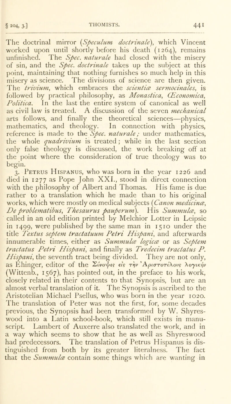 The doctrinal mirror (Speculitm doctrinale), which Vincent worked upon until shortly before his death (1264), remains unfinished. The Spec, naturaLe had closed with the misery of sin, and the Spec, doctrinale takes up the subject at this point, maintaining that nothing furnishes so much help in this misery as science. The divisions of science are then given. The trivuiniy which embraces the scientics serniocinales, is followed by practical philosophy, as Monastica, Giconomicay Politica, In the last the entire system of canonical as well as civil law is treated. A discussion of the seven mechanical arts follows, and finally the theoretical sciences—physics, mathematics, and theology. In connection with physics, reference is made to the Spec, naturale; under mathematics, the whole qiiadrivhim is treated ; while in the last section only false theology is discussed, the work breaking off at the point where the consideration of true theology was to begin. 3. Petrus Hispanus, who was born in the year 1226 and died in 1277 as Pope John XXI., stood in direct connection with the philosophy of Albert and Thomas. PI is fame is due rather to a translation which he made than to his original works, which were mostly on medical subjects (Canon medicince, De problematibus, Thesaurus pauperum\ His Simmiulce, so called in an old edition printed by Melchior Hotter in Leipsic in 1499, were published by the same man in 1510 under the title Textus septem tractatuum Petri Hispani, and afterwards innumerable times, either as Summulce logicce or as Septem tractaUis Petri Hispani, and finally as Tredecini tractatus P. Plispani, the seventh tract being divided. They are not only, as Khinger, editor of the e/9 'ApiaroreXovg XoyiKnw (Wittenb., 1567), has pointed out, in the preface to his work, closely related in their contents to that Synopsis, but are an almost verbal translation of it. The Synopsis is ascribed to the Aristotelian Michael Psellus, who was born in the year 1020. The translation of Peter was not the first, for, some decades previous, the Synopsis had been transformed by W. Shyres- wood into a Latin school-book, which still exists in manu- script. Lambert of Auxerre also translated the work, and in a way which seems to show that he as well as Shyreswood had predecessors. The translation of Petrus Hispanus is dis- tinguished from both by its greater literalness. The fact that the Summulce contain some things which are wanting in