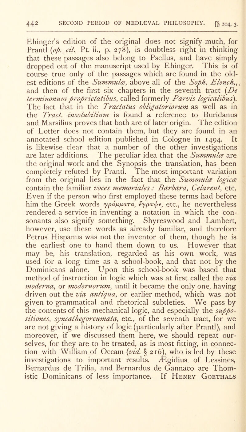 Ehinger s edition of the original does not signify much, for Prantl [ap.^cit, Pt. ii., p. 278), is doubtless right in thinking that these passages also belong to Psellus, and have simply dropped out of the manuscript used by Ehinger. This is of course true only of the passages which are found in the old- est editions of the Summulce, above all of the Soph. Elench.,. and then of the first six chapters in the seventh tract {^De terminomim proprietatibiis, called formerly Parvis logicalibus). The fact that in the Tractatus obligatoriorum as well as in the Tract, insolubilmm is found a reference to Buridanus and Marsilius proves that both are of later origin. The edition of Lotter does not contain them, but they are found in an annotated school edition published in Cologne in 1494. It is likewise clear that a number of the other investigations are later additions. The peculiar idea that the StimmulcB are the original work and the Synopsis the translation, has been completely refuted by Prantl. The most important variation from the original lies in the fact that the SiimmulcE logiccB contain the familiar voces memoriales: Barbara^ Celarent, etc. Even if the person who first employed these terms had before him the Greek words ypaixixara, eypayf/e, etc., he nevertheless rendered a service in inventing a notation in which the con- sonants also signify something. Shyreswood and Lambert, however, use these words as already familiar, and therefore Petrus Hispanus was not the inventor of them, though he is the earliest one to hand them down to us. However that may be, his translation, regarded as his own work, was used for a long time as a school-book, and that not by the Dominicans alone. Upon this school-book was based that method of instruction in logic which was at first called the via mocierna^ or modernorttm, until it became the only one, having driven out the via antiqua, or earlier method, which was not given to grammatical and rhetorical subtleties. We pass by the contents of this mechanical logic, and especially the suppo- sitiones, syncathegoreumata, etc., of the seventh tract, for we are not giving a history of logic (particularly after Prantl), and moreover, if we discussed them here, we should repeat our- selves, for they are to be treated, as is most fitting, in connec- tion with William of Occam (yid. § 216), who is led by these investigations to important results, ^gidius of Lessines, Bernardus de Trilia, and Bernardus de Gannaco are Thom- istic Dominicans of less importance. If Henry Goethals