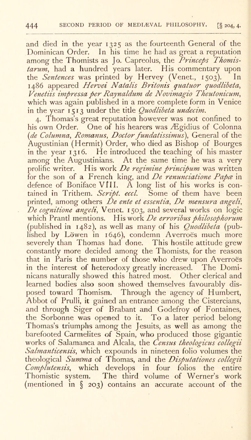 and died in the year 1325 as the fourteenth General of the Dominican Order. In his time he had as great a reputation among the Thomists as Jo. Capreolus, the Princeps Tkomis- tariim, had a hundred years later. His commentary upon the Sentences was printed by Hervey (Venet., 1503). In i486 appeared Hervei Natalis Britonis quatuor quodlibeta, Venetiis impressa per Raynaldwn de Novimagio Theutonicmn^ which was again published in a more complete form in Venice in the year 1513 under the title Quodlibeta undecim. 4. Thomas’s great reputation however was not confined to his own Order. One of his hearers was yT^gidius of Colonna {de Cohimna, Romanus, Doctor fundatissimus), General of the Augustinian (Hermit) Order, who died as Bishop of Bourges in the year 1316. He introduced the teaching of his master among the Augustinians. At the same time he was a very prolific writer. His work De regimine principum was written for the son of a French king, and De renunciatione Papce in defence of Boniface ViH. A long list of his works is con- tained in Trithem. Script, eccl. Some of them have been printed, among others De ente et essentia, De mensura angeli, De cognitione angeli, Venet. 1503, and several works on logic which Prantl mentions. His work De erroribus p kilo sop korum (published in 1482), as well as many of his Quodlibeta (pub- lished by Lowen in 1646), condemn Averroes much more severely than Thomas had done. This hostile attitude grew constantly more decided among the Thomists, for the reason that in Paris the number of those who drew upon Averroes in the interest of heterodoxy greatly increased. The Domi- nicans naturally showed this hatred most. Other clerical and learned bodies also soon showed themselves favourably dis- posed toward Thomism. Through the agency of Humbert, Abbot of Prulli, it gained an entrance among the Cistercians, and through Siger of Brabant and Godefroy of Fontaines, the Sorbonne was opened to it. To a later period belong Thomas’s triumphs among the Jesuits, as well as among the barefooted Carmelites of Spain, who produced those gigantic works of Salamanca and Alcala, the Census theologicus collegii Salmanticensis, which expounds in nineteen folio volumes the theological Sum'ma of Thomas, and the Disputationes collegii Complutensis, which develops in four folios the entire Thomistic system. The third volume of Werner’s work (mentioned in § 203) contains an accurate account of the