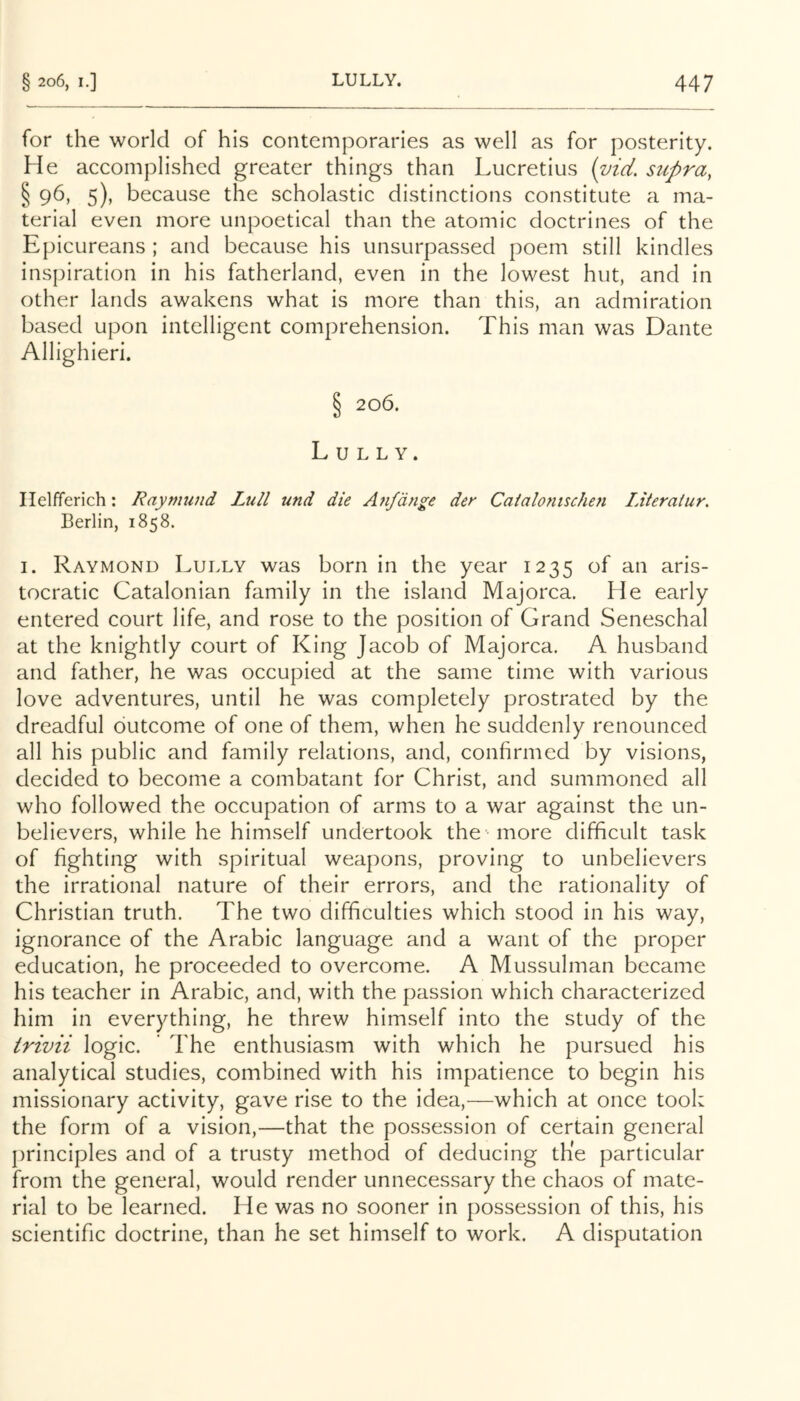 for the world of his contemporaries as well as for posterity. He accomplished greater things than Lucretius (vici. supra, § 96, 5), because the scholastic distinctions constitute a ma- terial even more unpoetical than the atomic doctrines of the Epicureans ; and because his unsurpassed poem still kindles inspiration in his fatherland, even in the lowest hut, and in other lands awakens what is more than this, an admiration based upon intelligent comprehension. This man was Dante Allighieri. § 206. Lully. Ilelfferich: Raymund Lull und die A?ifdnge der Caialonischen IMeraiur. Berlin, 1858. I. Raymond Lully was born in the year 1235 of an aris- tocratic Catalonian family in the island Majorca. He early entered court life, and rose to the position of Grand Seneschal at the knightly court of King Jacob of Majorca. A husband and father, he was occupied at the same time with various love adventures, until he was completely prostrated by the dreadful outcome of one of them, when he suddenly renounced all his public and family relations, and, confirmed by visions, decided to become a combatant for Christ, and summoned all who followed the occupation of arms to a war against the un- believers, while he himself undertook the 'more difficult task of fighting with spiritual weapons, proving to unbelievers the irrational nature of their errors, and the rationality of Christian truth. The two difficulties which stood in his way, ignorance of the Arabic language and a want of the proper education, he proceeded to overcome. A Mussulman became his teacher in Arabic, and, with the passion which characterized him in everything, he threw himself into the study of the trivii logic. ' The enthusiasm with which he pursued his analytical studies, combined with his impatience to begin his missionary activity, gave rise to the idea,—which at once took the form of a vision,—that the possession of certain general principles and of a trusty method of deducing the particular from the general, would render unnecessary the chaos of mate- rial to be learned. He was no sooner in possession of this, his scientific doctrine, than he set himself to work. A disputation