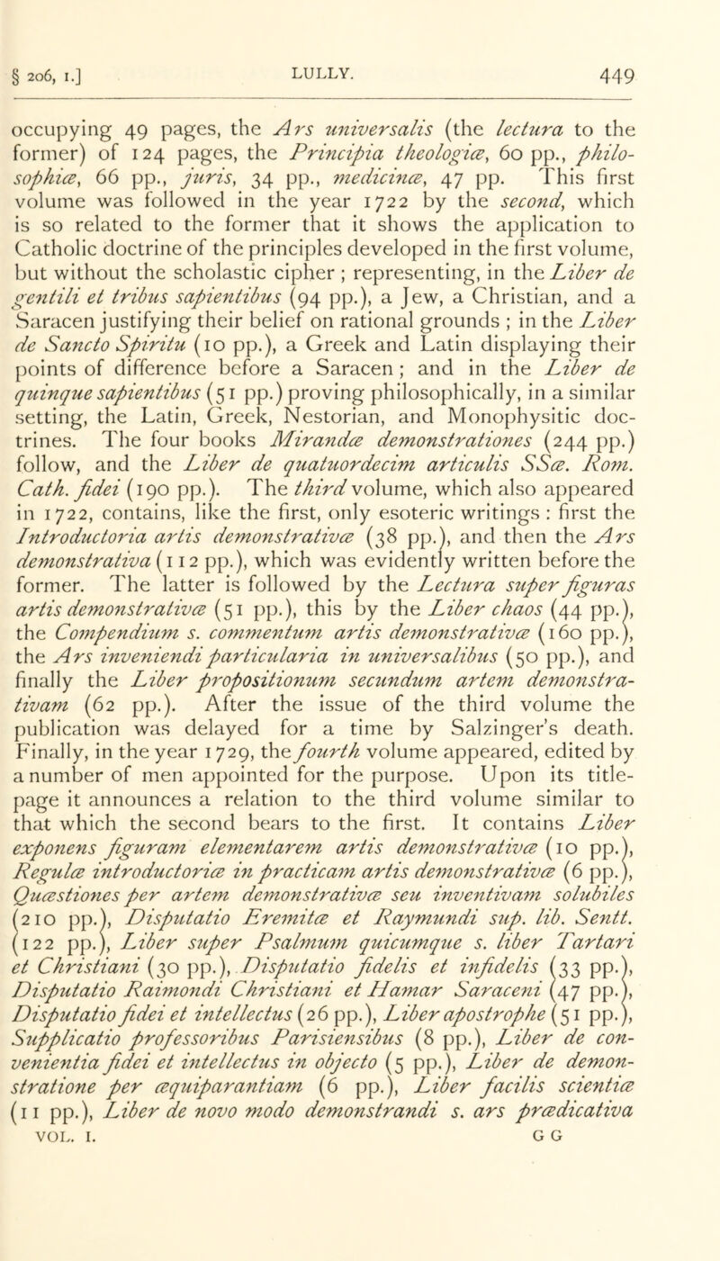 occupying 49 pages, the Ars universalis (the lectura to the former) of 124 pages, the Principia theologice, 60 pp., philo- sophicB, 66 pp., jtirisy 34 pp., 7nedicince, 47 pp. This first volume was followed in the year 1722 by the second, which is so related to the former that it shows the application to Catholic doctrine of the principles developed in the first volume, but without the scholastic cipher ; representing, in the Liber de ge^itili et tribus sapientibus (94 pp.), a Jew, a Christian, and a Saracen justifying their belief on rational grounds ; in the Liber de Sancto Spiritu (10 pp.), a Greek and Latin displaying their {)oints of difference before a Saracen ; and in the Liber de quinque sapientibus (51 pp.) proving philosophically, in a similar setting, the Latin, Greek, Nestorian, and Monophysitic doc- trines. The four books Mirandce demonstrationes (244 pp.) follow, and the Liber de quatuordecim articulis SScb. Rom. Cath. Jidei (190 pp.). The third volume, which also appeared in 1722, contains, like the first, only esoteric writings : first the Introductoria artis demonsh'ativce (38 pp.), and then the Ars demonstrativa (i 12 pp.), which was evidently written before the former. The latter is followed by the Lectura super figuras artis demonstrativce (51 pp.), this by the Liber chaos (44 pp.), the Compendium s. commentum artis demonstrativce (160 pp.), the Ars inveniendiparticularia in universalibus (50 pp.), and finally the Liber propositionum secundum artem demonstra- tivam (62 pp.). After the issue of the third volume the publication was delayed for a time by Salzingefs death. Finally, in the year 1729, the fourth volume appeared, edited by a number of men appointed for the purpose. Upon its title- page it announces a relation to the third volume similar to that which the second bears to the first. It contains Liber exponens figuram elementarem artis demonstrativce {\o pp.), Regulce introductorice in practicam artis demonstrativce (6 pp.), Qucestiones per artem demonstrativce seu inventivam solubiles (210 pp.), Disputatio Eremitce et Raymundi sup. lib. Sentt. (122 pp.), Liber super Psalmum quicumque s. liber Tartari et Christiani (30 \)\).\ Disputatio fidelis et infidelis (33 pp.), Disputatio Raimondi Christiani et Hamar Saraceni (47 pp.), Disputatio fidei et intellectus (26 pp.). Liber apostrophe (51 pp.), Supplicatio professoribus Parisiensibus (8 pp.). Liber de con- venientia fidei et intellectus in objecto (5 pp.), Libei' de demon- stratione per cequiparantiam (6 pp.), Liber facilis scientice (ii pp.). Liber de novo modo demonstrandi s. ars prcedicativa VOL. I. G G