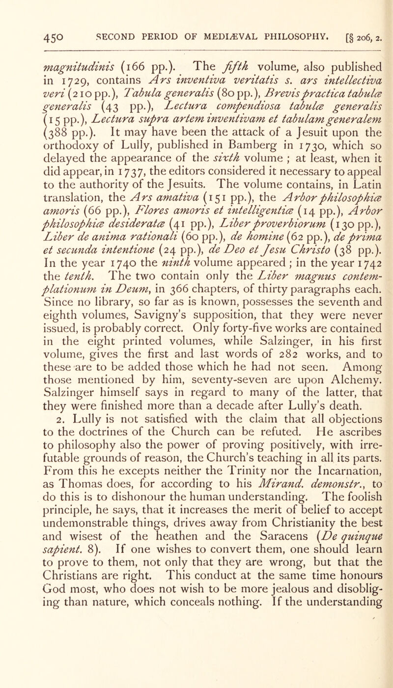 magnitudinis (i66 pp.). The fifth volume, also published in 1729, contains Ars inventiva veritatis s. ars intellectiva veri (210 pp.), Tabula generahs (80 pp.), Brevispractica tabul(2 generalis (43 pp.), Lectura conipendiosa taJbulcs generalis (15 pp.), Lectura supra artem inventivam et tabtUamgeneralem (388 pp.). It may have been the attack of a Jesuit upon the orthodoxy of Lully, published in Bamberg in 1730, which so delayed the appearance of the sixth volume ; at least, when it did appear, in 1737, the editors considered it necessary to appeal to the authority of the Jesuits. The volume contains, in Latin translation, the Ars amativa (151 pp.), the Arbor philosophies amoris (66 pp.), Flores amoris et intelligentice (14 pp.). Arbor philosophies desiderates (41 pp.). Liber prover biorum (130 pp.), Liber de anima rationali (60 pp.), de homine (62 pp.), de prima et secunda intentione (24 pp.), de Deo et Jesu Christo (38 pp.). In the year 1740 the ninth volume appeared ; in the year 1742 the tenth. The two contain only the Liber magnus contem- plationum in Deum^ in 366 chapters, of thirty paragraphs each. Since no library, so far as is known, possesses the seventh and eighth volumes, Savigny’s supposition, that they were never issued, is probably correct. Only forty-five works are contained in the eight printed volumes, while Salzinger, in his first volume, gives the first and last words of 282 works, and to these are to be added those which he had not seen. Among those mentioned by him, seventy-seven are upon Alchemy. Salzinger himself says in regard to many of the latter, that they were finished more than a decade after Lully’s death. 2. Lully is not satisfied with the claim that all objections to the doctrines of the Church can be refuted. He ascribes to philosophy also the power of proving positively, with irre- futable grounds of reason, the Church’s teaching in all its parts. From this he excepts neither the Trinity nor the Incarnation, as Thomas does, for according to his Mirand. demonstr., to do this is to dishonour the human understanding. The foolish principle, he says, that it increases the merit of belief to accept undemonstrable things, drives away from Christianity the best and wisest of the heathen and the Saracens {^De quinque sapient. 8). If one wishes to convert them, one should learn to prove to them, not only that they are wrong, but that the Christians are right. This conduct at the same time honours God most, who does not wish to be more jealous and disoblig- ing than nature, which conceals nothing. If the understanding