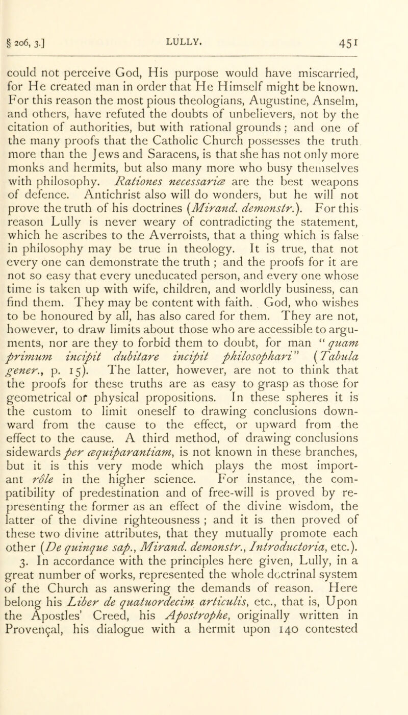 could not perceive God, His purpose would have miscarried, for He created man in order that He Himself might be known. For this reason the most pious theologians, Augustine, Anselm, and others, have refuted the doubts of unbelievers, not by the citation of authorities, but with rational grounds ; and one of the many proofs that the Catholic Church possesses the truth more than the Jews and Saracens, is that she has not only more monks and hermits, but also many more who busy themselves with philosophy. Rationes necessarice are the best weapons of defence. Antichrist also will do wonders, but he will not prove the truth of his doctrines (Mzrand. demonstr.). For this reason Lully is never weary of contradicting the statement, which he ascribes to the Averroists, that a thing which is false in philosophy may be true in theology. It is true, that not every one can demonstrate the truth ; and the proofs for it are not so easy that every uneducated person, and every one whose time is taken up with wife, children, and worldly business, can find them. They may be content with faith. God, who wishes to be honoured by all, has also cared for them. They are not, however, to draw limits about those who are accessible to argu- ments, nor are they to forbid them to doubt, for man “ qtiam primum incipit dubitare incipit pkilosophari' {^Tabula gener.^ p. 15). The latter, however, are not to think that the proofs for these truths are as easy to grasp as those for geometrical of physical propositions. In these spheres it is the custom to limit oneself to drawing conclusions down- ward from the cause to the effect, or upward from the effect to the cause. A third method, of drawing conclusions sidewards per cequiparantiam, is not known in these branches, but it is this very mode which plays the most import- ant role in the higher science. For instance, the com- patibility of predestination and of free-will is proved by re- presenting the former as an effect of the divine wisdom, the latter of the divine righteousness ; and it is then proved of these two divine attributes, that they mutually promote each other [^De quinque sap., Mirand. demonstr., Introductoria, etc.). 3. In accordance with the principles here given, Lully, in a great number of works, represented the whole doctrinal system of the Church as answering the demands of reason. Here belong his Liber de quatuordecim arlicuLis, etc., that is. Upon the Apostles’ Creed, his Apostrophe, originally written in Proven9al, his dialogue with a hermit upon 140 contested