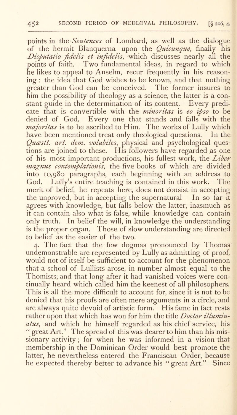 points in Sentences of Lombard, as well as the dialogue of the hermit Blanquerna upon the Quicunqtte, finally his Disputatio Jidelis et injidelis, which discusses nearly all the points of faith. Two fundamental ideas, in regard to which he likes to appeal to Anselm, recur frequently in his reason- ing : the idea that God wishes to be known, and that nothing greater than God can be conceived. The former insures to him the possibility of theology as a science, the latter is a con- stant guide in the determination of its content. Every predi- cate that is convertible with the minoritas is eo ipso to be denied of God. Every one that stands and falls with the majoritas is to be ascribed to Him. The works of Lully which have been mentioned treat only theological questions. In the Qucestt. art. dem. volubiles, physical and psychological ques- tions are joined to these. His followers have regarded as one of his most important productions, his fullest work, the Liber magnus contemplationis, the five books of which are divided into 10,980 paragraphs, each beginning with an address to God. Lully’s entire teaching is contained in this work. The merit of belief, he repeats here, does not consist in accepting the unproved, but in accepting the supernatural In so far it agrees with knowledge, but falls below the latter, inasmuch as it can contain also what is false, while knowledge can contain only truth. In belief the will, in knowledge the understanding is the proper organ. Those of slow understanding are directed to belief as the easier of the two. 4. The fact that the few dogmas pronounced by Thomas undemonstrable are represented by Lully as admitting of proof, would not of itself be sufficient to account for the phenomenon that a school of Lullists arose, in number almost equal to the Thomists, and that long after it had vanished voices were con- tinually heard which called him the keenest of all philosophers. This is all the. more difficult to account for, since it is not to be denied that his proofs are often mere arguments in a circle, and are always quite devoid of artistic form. His fame in fact rests rather upon that which has won for him the title Doctor ilhi7nin~ ahis, and which he himself regarded as his chief service, his “ great Art.” The spread of this was dearer to him than his mis- sionary activity; for when he was informed in a vision that membership in the Dominican Order would best promote the latter, he nevertheless entered the Franciscan Order, because he expected thereby better to advance his “ great Art.” Since