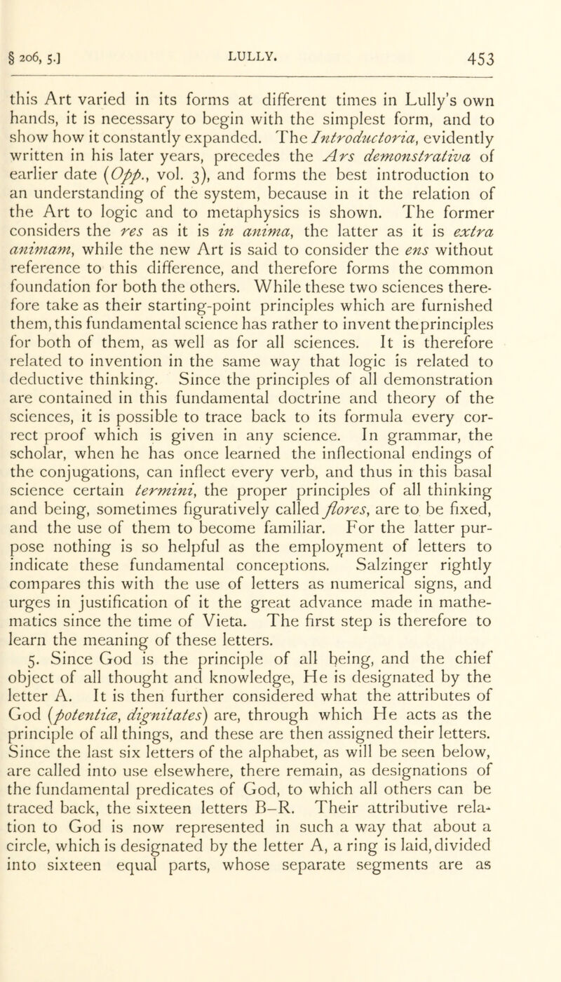 this Art varied in its forms at different times in Lully’s own hands, it is necessary to begin with the simplest form, and to show how it constantly expanded. The Introdiictoria, evidently written in his later years, precedes the Ars demonstrativa of earlier date {0pp., vol. 3), and forms the best introduction to an understanding of the system, because in it the relation of the Art to logic and to metaphysics is shown. The former considers the res as it is in anima, the latter as it is extra animam, while the new Art is said to consider the ens without reference to this difference, and therefore forms the common foundation for both the others. While these two sciences there- fore take as their starting-point principles which are furnished them, this fundamental science has rather to invent theprinciples for both of them, as well as for all sciences. It is therefore related to invention in the same way that logic is related to deductive thinking. Since the principles of all demonstration are contained in this fundamental doctrine and theory of the sciences, it is possible to trace back to its formula every cor- rect proof which is given in any science. In grammar, the scholar, when he has once learned the inflectional endings of the conjugations, can inflect every verb, and thus in this basal science certain termini, the proper principles of all thinking and being, sometimes figuratively called flares, are to be fixed, and the use of them to become familiar. For the latter pur- pose nothing is so helpful as the employment of letters to indicate these fundamental conceptions. Salzinger rightly compares this with the use of letters as numerical signs, and urges in justification of it the great advance made in mathe- matics since the time of Vieta. The first step is therefore to learn the meaning of these letters. 5. Since God is the principle of all being, and the chief object of all thought and knowledge. He is designated by the letter A. It is then further considered what the attributes of God {potenticB, dignitates) are, through which He acts as the principle of all things, and these are then assigned their letters. Since the last six letters of the alphabet, as will be seen below, are called into use elsewhere, there remain, as designations of the fundamental predicates of God, to which all others can be traced back, the sixteen letters B-R. Their attributive rela- tion to God is now represented in such a way that about a circle, which is designated by the letter A, a ring is laid, divided into sixteen equal parts, whose separate segments are as