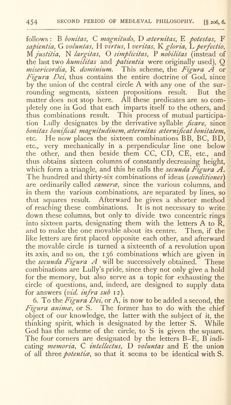 follows : B bonitas, C magnitudo, D ceternitas, E potestas, F sapientia, G volmitaSy H virtuSy I veritasy K gloriay L perfectioy M. justitiay N largitaSy O simpLicitaSy P nobilitas (instead of the last two humilitas and patientia were originally used), Q misericordiay R dominmm. This scheme, the Figura A or Figura Deiy thus contains the entire doctrine of God, since by the union of the central circle A with any one of the sur- rounding segments, sixteen propositions result. But the matter does not stop here. All these predicates are so com- pletely one in God that each imparts itself to the others, and thus combinations result. This process of mutual participa- tion Lully designates by the derivative syllable ficarCy since bonitas bonificat magnitudinemy csternitas ceternijicat bonitatemy etc. He now places the sixteen combinations BB, BC, BD, etc., very mechanically in a perpendicular line one below the other, and then beside them CC, CD, CE, etc., and thus obtains sixteen columns of constantly decreasing height, which form a triangle, and this he calls the secunda Figtira A. The hundred and thirty-six combinations of ideas [conditiones) are ordinarily called camercBy since the various columns, and in them the various combinations, are separated by lines, so that squares result. Afterward he gives a shorter method of reaching these combinations. It is not necessary to write down these columns, but only to divide two concentric rings into sixteen parts, designating them with the letters A to R, and to make the one movable about its centre. Then, if the like letters are first placed opposite each other, and afterward the movable circle is turned a sixteenth of a revolution upon its axis, and so on, the 136 combinations which are given in the secunda Figura A will be successively obtained. These combinations are Lully’s pride, since they not only give a hold for the memory, but also serve as a topic for exhausting the circle of questions, and, indeed, are designed to supply data for answers (vid. infra sub 12). 6. To the Figura Deiy or A, is now to be added a second, the Figtira animcSy or S. The former has to do with the chief object of our knowledge, the latter with the subject of it, the thinking spirit, which is designated by the letter S. While God has the scheme of the circle, to S is given the square. The four corners are designated by the letters B-E, B indi- cating memoriay C intellecttcSy D voluntas and E the union of all three potentic^y so that it seems to be identical with S.