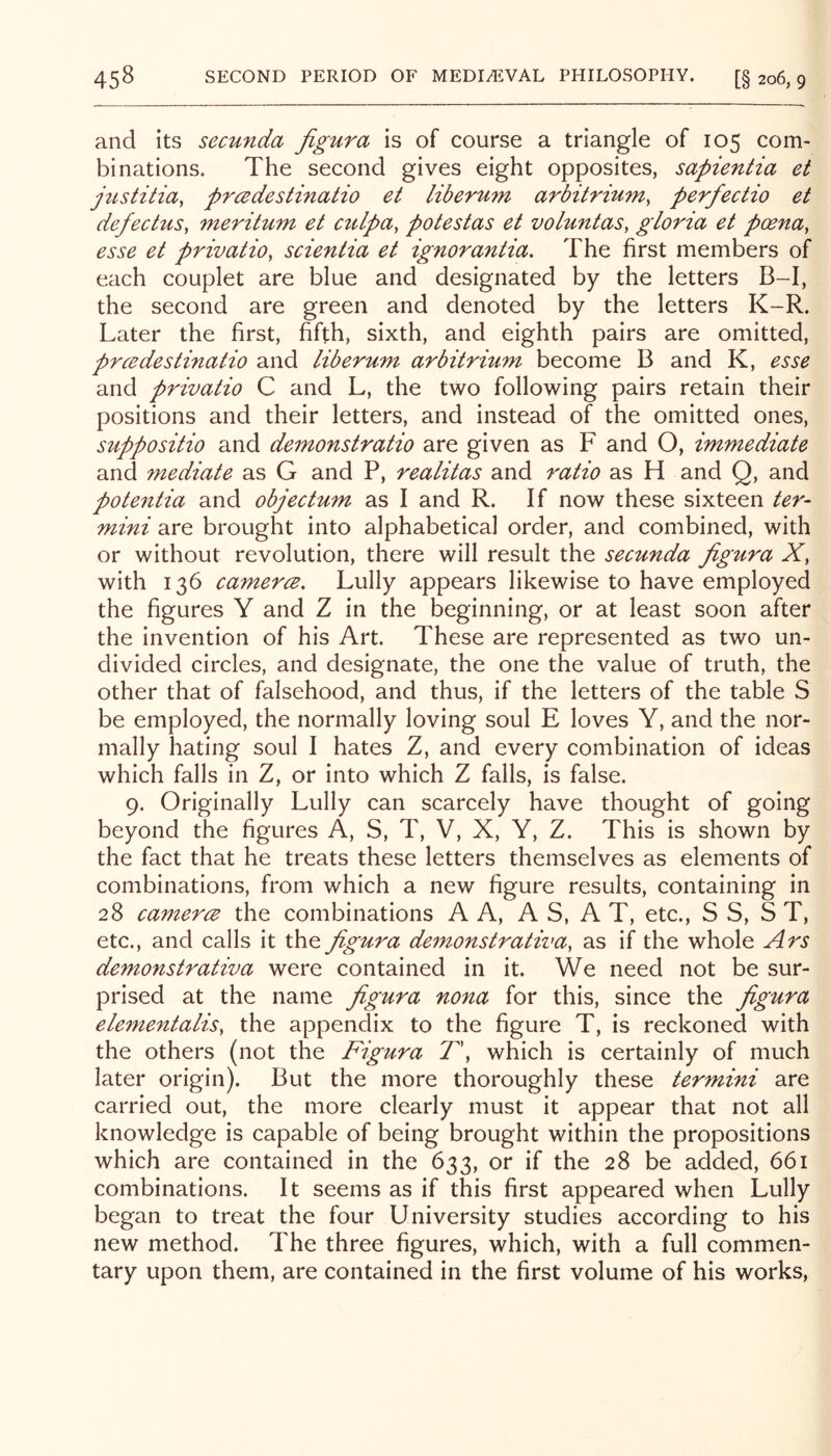 and its secunda figura is of course a triangle of 105 com- binations. The second gives eight opposites, sapientia et jiLstitia, prcedestinatio et liberum arbitrium, perfectio et defectus, meritum et ctdpa, potestas et voluntas^ gloria et poena, esse et privatio, scientia et ignorantia. The first members of each couplet are blue and designated by the letters B-I, the second are green and denoted by the letters K-R. Later the first, fifth, sixth, and eighth pairs are omitted, prcedestinatio and liberum arbitrium become B and K, esse and privatio C and L, the two following pairs retain their positions and their letters, and instead of the omitted ones, suppositio and demonstratio are given as F and O, immediate and mediate as G and P, realitas and ratio as H and Q, and potentia and objectum as I and R. If now these sixteen ter- mini are brought into alphabetical order, and combined, with or without revolution, there will result the secunda figura X, with 136 camerce. Lully appears likewise to have employed the figures Y and Z in the beginning, or at least soon after the invention of his Art. These are represented as two un- divided circles, and designate, the one the value of truth, the other that of falsehood, and thus, if the letters of the table S be employed, the normally loving soul E loves Y, and the nor- mally hating soul I hates Z, and every combination of ideas which falls in Z, or into which Z falls, is false. 9. Originally Lully can scarcely have thought of going beyond the figures A, S, T, V, X, Y, Z. This is shown by the fact that he treats these letters themselves as elements of combinations, from which a new figure results, containing in 28 camerce the combinations A A, A S, A T, etc., S S, S T, etc., and calls it xkio, figura demonstrativa, as if the whole Ars demonstrativa were contained in it. We need not be sur- prised at the name figura nona for this, since the figura elementalis, the appendix to the figure T, is reckoned with the others (not the Figura T\ which is certainly of much later origin). But the more thoroughly these termmi are carried out, the more clearly must it appear that not all knowledge is capable of being brought within the propositions which are contained in the 633, or if the 28 be added, 661 combinations. It seems as if this first appeared when Lully began to treat the four University studies according to his new method. The three figures, which, with a full commen- tary upon them, are contained in the first volume of his works,