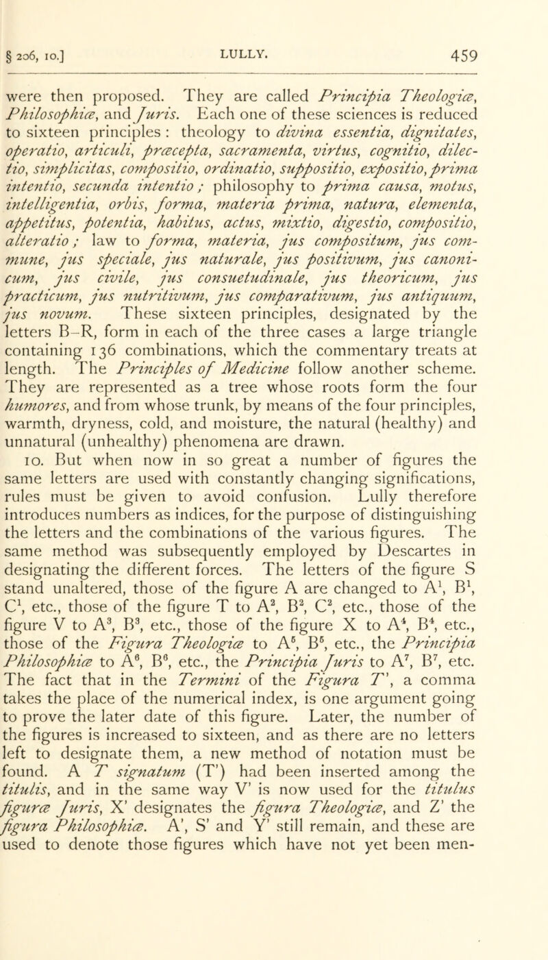 were then proposed. They are called Principia Theologice, Philosophi(E, and Juris. Each one of these sciences is reduced to sixteen principles : theology to divina essentia, dig7iitates, opei^atio, articuli, prcecepta, sacramenta, virhis, cognitio, dilec- tio, simplicitas, compositio, ordinatio, suppositio, expositio,prima intentio, secunda intentio ; philosophy to prima causa, motus, intelligentia, orbis, forma, materia prima, natura, elementa, appetitus, pote^itia, habitus, actus, mixtio, digestio, compositio, alteratio ; law to fo7'ma, materia, jus compositum, jtis com- mtine, jus speciale, jus naturale, jus positivum, jus ca7ioni~ cu77t, jus civile, jus consuetudinale, jus theoricum, jus p7'acticum, jus nutritiv7i77t, jus comparativum, jus antiqu7im, jus novum. These sixteen principles, designated by the letters B-R, form in each of the three cases a large triangle containing 136 combinations, which the commentary treats at length. The Principles of Medicine follow another scheme. They are represented as a tree whose roots form the four humo7'es, and from whose trunk, by means of the four principles, warmth, dryness, cold, and moisture, the natural (healthy) and unnatural (unhealthy) phenomena are drawn. IO. But when now in so great a number of figures the same letters are used with constantly changing significations, rules must be given to avoid confusion. Lully therefore introduces numbers as indices, for the purpose of distinguishing the letters and the combinations of the various figures. The same method was subsequently employed by Descartes in designating the different forces. The letters of the figure S stand unaltered, those of the figure A are changed to A\ B\ C\ etc., those of the figure T to A^ B^ etc., those of the figure V to M, B^, etc., those of the figure X to A*, B*, etc., those of the Figura Theologies to A®, B^ etc., the Principia PhilosophicB to A®, B®, etc., the Principia Juris to M, B’', etc. The fact that in the Termini of the Figura T\ a comma takes the place of the numerical index, is one argument going to prove the later date of this figure. Later, the number of the figures is increased to sixteen, and as there are no letters left to designate them, a new method of notation must be found. A T signatum (T’) had been inserted among the titulis, and in the same way V’ is now used for the tittilus figures Jtiris, X’ designates the figtira Theologies, and Z’ the figu7'a Philosophies. A’, S' and Y’ still remain, and these are used to denote those figures which have not yet been men-