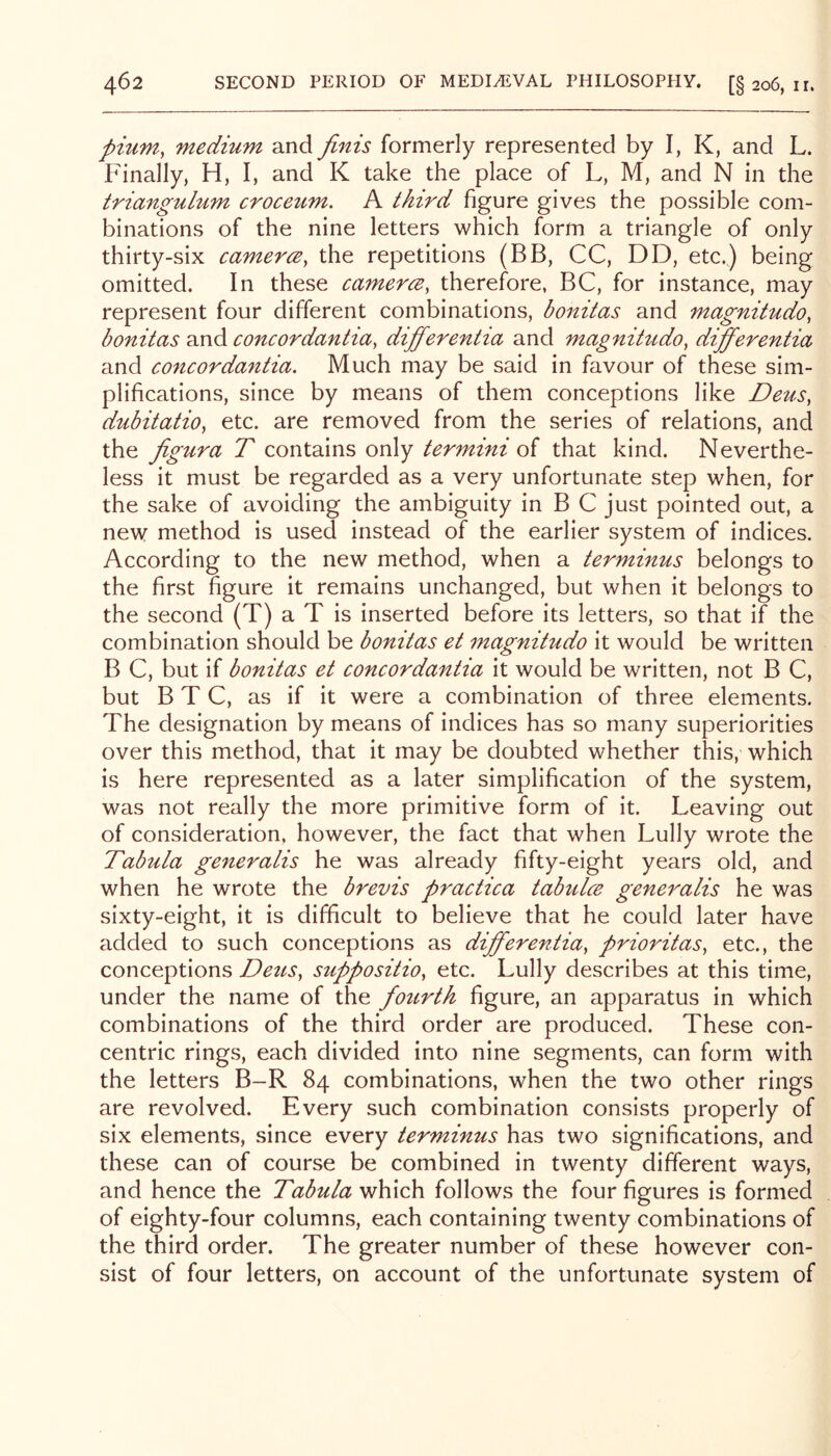 pium, medium and finis formerly represented by I, K, and L. Finally, H, I, and K take the place of L, M, and N in the triangulum croceum. A third figure gives the possible com- binations of the nine letters which form a triangle of only thirty-six earnerce, the repetitions (BB, CC, DD, etc.) being omitted. In these earnerce, therefore, BC, for instance, may represent four different combinations, bonitas and magnitudo, bonitas and eoneordantia^ differentia and magnitudo^ differentia and eoneordantia. Much may be said in favour of these sim- plifications, since by means of them conceptions like Deus, dubitatio^ etc. are removed from the series of relations, and the jigura T contains only termini of that kind. Neverthe- less it must be regarded as a very unfortunate step when, for the sake of avoiding the ambiguity in B C just pointed out, a new method is used instead of the earlier system of indices. According to the new method, when a terminus belongs to the first figure it remains unchanged, but when it belongs to the second (T) a T is inserted before its letters, so that if the combination should be bonitas et magnitudo it would be written B C, but if bonitas et eoneordantia it would be written, not B C, but BTC, as if it were a combination of three elements. The designation by means of indices has so many superiorities over this method, that it may be doubted whether this, which is here represented as a later simplification of the system, was not really the more primitive form of it. Leaving out of consideration, however, the fact that when Lully wrote the Tabula generalis he was already fifty-eight years old, and when he wrote the brevis praetiea tabulce generalis he was sixty-eight, it is difficult to believe that he could later have added to such conceptions as differentia, prioritas, etc., the conceptions Deus, suppositio, etc. Lully describes at this time, under the name of the fourth figure, an apparatus in which combinations of the third order are produced. These con- centric rings, each divided into nine segments, can form with the letters B-R 84 combinations, when the two other rings are revolved. Every such combination consists properly of six elements, since every terminus has two significations, and these can of course be combined in twenty different ways, and hence the Tabula which follows the four figures is formed of eighty-four columns, each containing twenty combinations of the third order. The greater number of these however con- sist of four letters, on account of the unfortunate system of