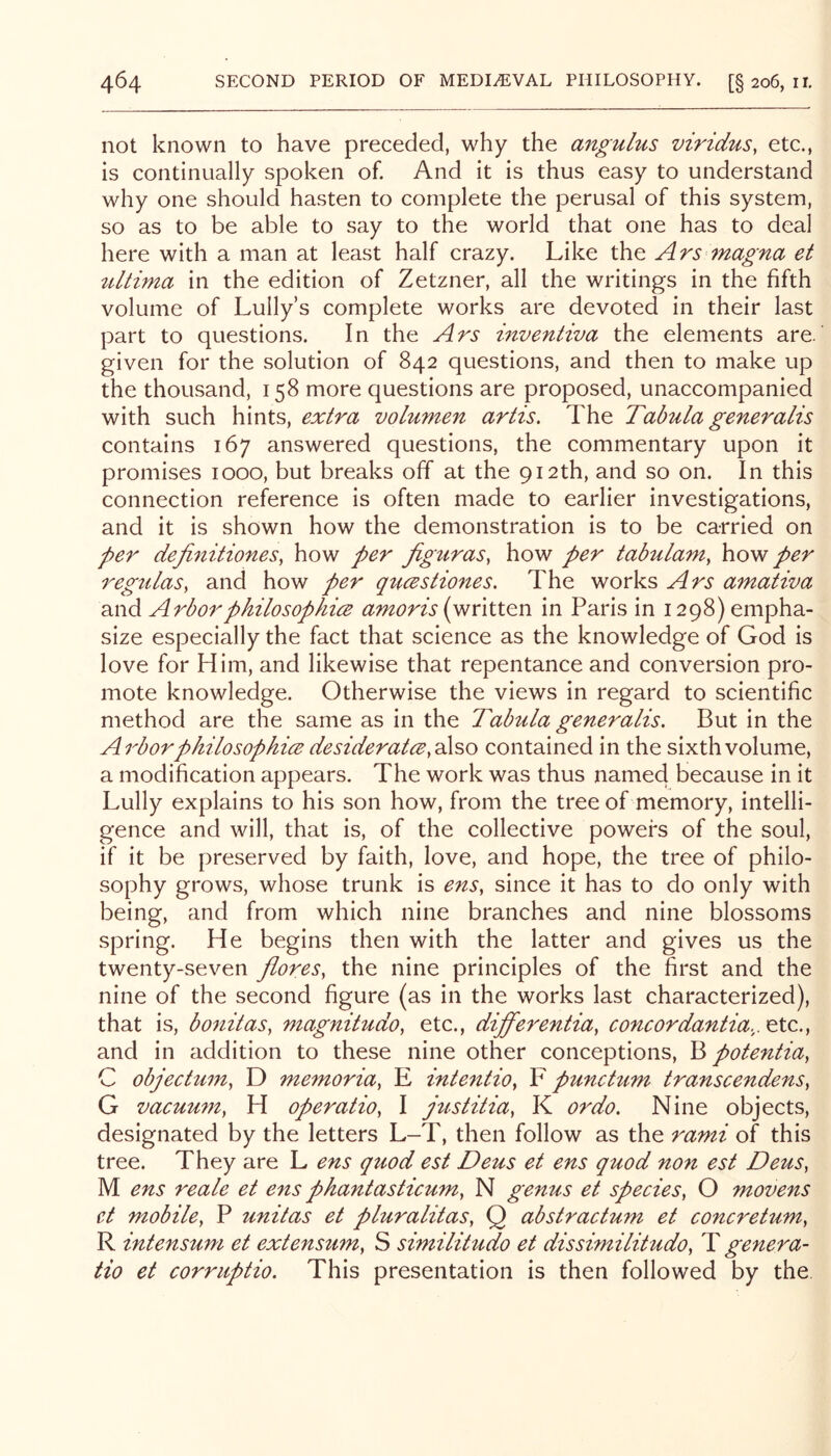 not known to have preceded, why the angulus viridus, etc., is continually spoken of. And it is thus easy to understand why one should hasten to complete the perusal of this system, so as to be able to say to the world that one has to deal here with a man at least half crazy. Like the Ars magna et tdtima in the edition of Zetzner, all the writings in the fifth volume of Lully’s complete works are devoted in their last part to questions. In the Ars inventiva the elements are. given for the solution of 842 questions, and then to make up the thousand, 158 more questions are proposed, unaccompanied with such hints, extra volumen artis. The Tabula generalls contains 167 answered questions, the commentary upon it promises 1000, but breaks off at the 912th, and so on. In this connection reference is often made to earlier investigations, and it is shown how the demonstration is to be carried on per definitiones, how per figuras, how per tabulam, how per regulas, and how per qticestiones. The works Ars amativa and Arbor philosophies amoris [written in Paris in 1298) empha- size especially the fact that science as the knowledge of God is love for Him, and likewise that repentance and conversion pro- mote knowledge. Otherwise the views in regard to scientific method are the same as in the Tabula generalis. But in the Arbor philosophies desiderates y2\?>o contained in the sixth volume, a modification appears. The work was thus named because in it Lully explains to his son how, from the tree of memory, intelli- gence and will, that is, of the collective powers of the soul, if it be preserved by faith, love, and hope, the tree of philo- sophy grows, whose trunk is ens, since it has to do only with being, and from which nine branches and nine blossoms spring. He begins then with the latter and gives us the twenty-seven jlores, the nine principles of the first and the nine of the second figure (as in the works last characterized), that is, bonitas, magnitudo, etc., differentia, concordantia,. etc., and in addition to these nine other conceptions, potentia, C objectum, D memoria, E intentio, F punctum transcendens, G vacuu7n, H operatio, I justitia, K or do. Nine objects, designated by the letters L-T, then follow as the rami of this tree. They are L ens quod est Deus et ens quod non est Deus, M ens reale et ens phantasticum, N genus et species, O movens et mobile, P unitas et pluralitas, Q abstractmn et concretu77t, R intensum et extensum, S similitudo et dissimilitudo, T genera- tio et corruptio. This presentation is then followed by the