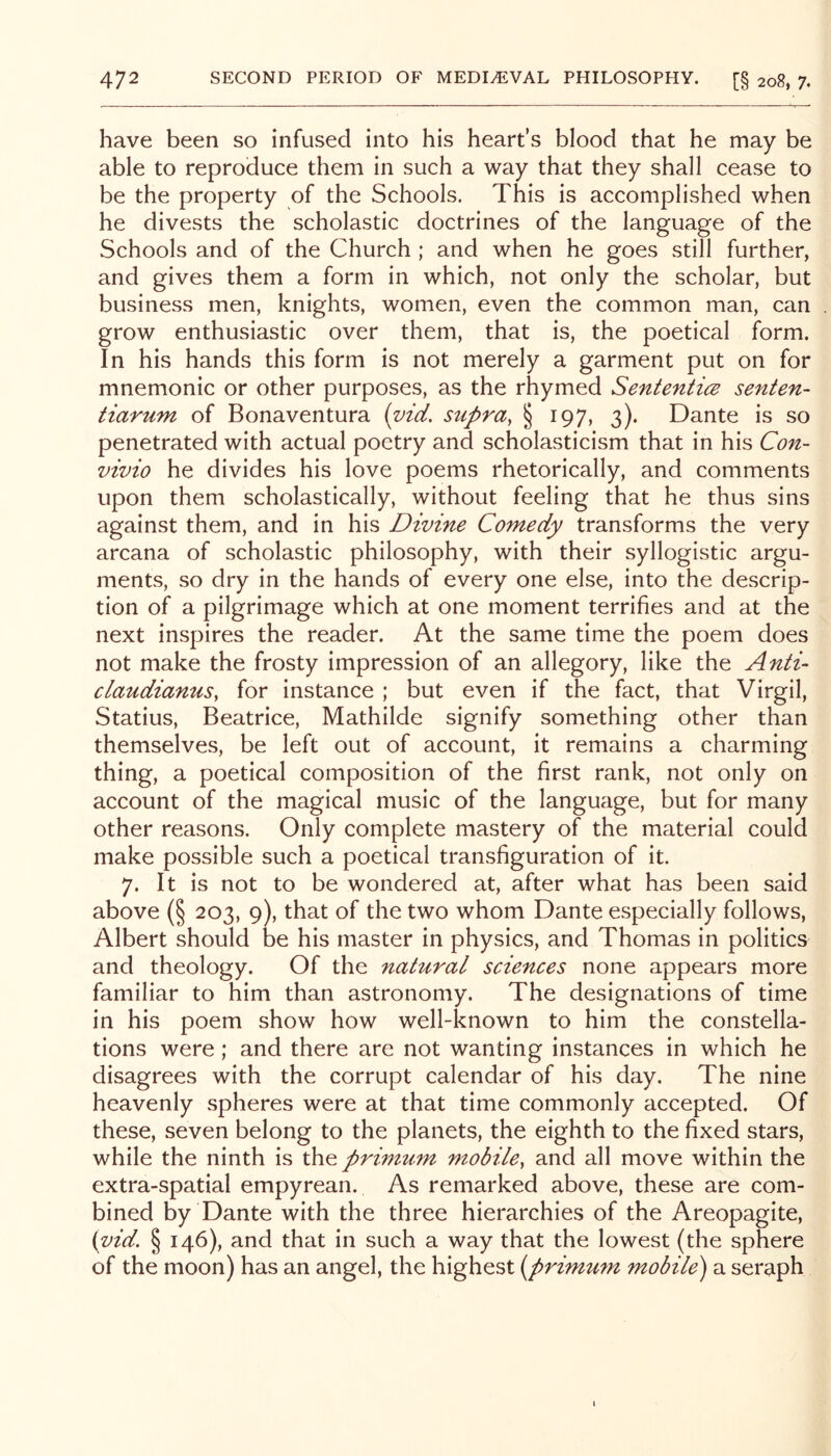 have been so infused into his heart’s blood that he may be able to reproduce them in such a way that they shall cease to be the property of the Schools. This is accomplished when he divests the scholastic doctrines of the language of the Schools and of the Church ; and when he goes still further, and gives them a form in which, not only the scholar, but business men, knights, women, even the common man, can grow enthusiastic over them, that is, the poetical form. In his hands this form is not merely a garment put on for mnemonic or other purposes, as the rhymed SententicB senten- tiarum of Bonaventura (vid, supra, § 197, 3). Dante is so penetrated with actual poetry and scholasticism that in his Con- vivio he divides his love poems rhetorically, and comments upon them scholastically, without feeling that he thus sins against them, and in his Divine Comedy transforms the very arcana of scholastic philosophy, with their syllogistic argu- ments, so dry in the hands of every one else, into the descrip- tion of a pilgrimage which at one moment terrifies and at the next inspires the reader. At the same time the poem does not make the frosty impression of an allegory, like the Anti- claudianus, for instance ; but even if the fact, that Virgil, Statius, Beatrice, Mathilde signify something other than themselves, be left out of account, it remains a charming thing, a poetical composition of the first rank, not only on account of the magical music of the language, but for many other reasons. Only complete mastery of the material could make possible such a poetical transfiguration of it. 7. It is not to be wondered at, after what has been said above (§ 203, 9), that of the two whom Dante especially follows, Albert should be his master in physics, and Thomas in politics and theology. Of the natural sciences none appears more familiar to him than astronomy. The designations of time in his poem show how well-known to him the constella- tions were; and there are not wanting instances in which he disagrees with the corrupt calendar of his day. The nine heavenly spheres were at that time commonly accepted. Of these, seven belong to the planets, the eighth to the fixed stars, while the ninth is primum mobile, and all move within the extra-spatial empyrean. As remarked above, these are com- bined by Dante with the three hierarchies of the Areopagite, {yid. § 146), and that in such a way that the lowest (the sphere of the moon) has an angel, the highest (^primum mobile) a seraph