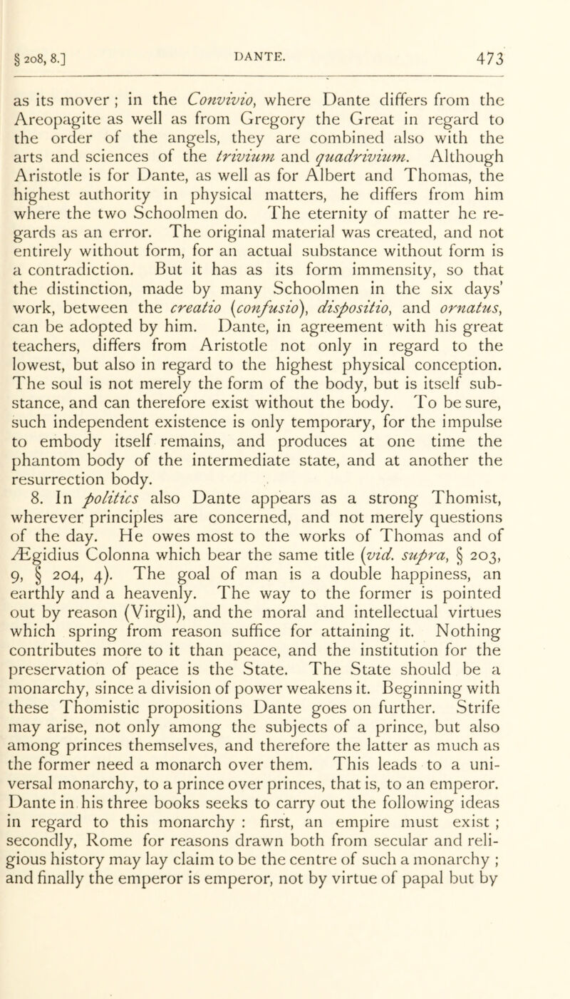 as its mover ; in the Convivio, where Dante differs from the Areopagite as well as from Gregory the Great in regard to the order of the angels, they are combined also with the arts and sciences of the triviuni and quadrivium. Although Aristotle is for Dante, as well as for Albert and Thomas, the highest authority in physical matters, he differs from him where the two Schoolmen do. The eternity of matter he re- gards as an error. The original material was created, and not entirely without form, for an actual substance without form is a contradiction. But it has as its form immensity, so that the distinction, made by many Schoolmen in the six days’ work, between the creatio {confusio)^ disposition and ornatuSn can be adopted by him. Dante, in agreement with his great teachers, differs from Aristotle not only in regard to the lowest, but also in regard to the highest physical conception. The soul is not merely the form of the body, but is itself sub- stance, and can therefore exist without the body. To be sure, such independent existence is only temporary, for the impulse to embody itself remains, and produces at one time the phantom body of the intermediate state, and at another the resurrection body. 8. In politics also Dante appears as a strong Thomist, wherever principles are concerned, and not merely questions of the day. He owes most to the works of Thomas and of ^Tlgidius Colonna which bear the same title (vid. supra^ § 203, 9, § 204, 4). The goal of man is a double happiness, an earthly and a heavenly. The way to the former is pointed out by reason (Virgil), and the moral and intellectual virtues which spring from reason suffice for attaining it. Nothing contributes more to it than peace, and the institution for the preservation of peace is the State. The State should be a monarchy, since a division of power weakens it. Beginning with these Thomistic propositions Dante goes on further. Strife may arise, not only among the subjects of a prince, but also among princes themselves, and therefore the latter as much as the former need a monarch over them. This leads to a uni- versal monarchy, to a prince over princes, that is, to an emperor. Dante in his three books seeks to carry out the following ideas in regard to this monarchy : first, an empire must exist ; secondly, Rome for reasons drawn both from secular and reli- gious history may lay claim to be the centre of such a monarchy ; and finally the emperor is emperor, not by virtue of papal but by