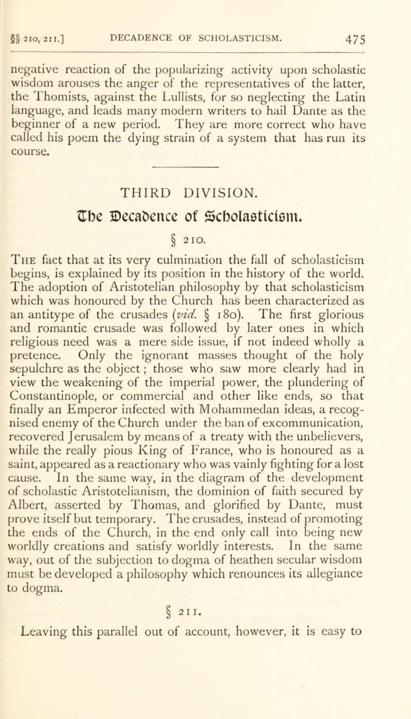 negative reaction of the popularizing activity upon scholastic wisdom arouses the anger of the representatives of the latter, the Thomists, against the Lullists, for so neglecting the Latin language, and leads many modern writers to hail Dante as the beginner of a new period. They are more correct who have called his poem the dying strain of a system that has run its course. THIRD DIVISION. Zbc Decabence of Scbolaettctom. § 2 10. The fact that at its very culmination the fall of scholasticism begins, is explained by its position in the history of the world. The adoption of Aristotelian philosophy by that scholasticism which was honoured by the Church has been characterized as an antitype of the crusades (md. § i8o). The first glorious and romantic crusade was followed by later ones in which religious need was a mere side issue, if not indeed wholly a pretence. Only the ignorant masses thought of the holy sepulchre as the object; those who saw more clearly had in view the weakening of the imperial power, the plundering of Constantinople, or commercial and other like ends, so that finally an Emperor infected with Mohammedan ideas, a recog- nised enemy of the Church under the ban of excommunication, recovered Jerusalem by means of a treaty with the unbelievers, while the really pious King of France, who is honoured as a saint, appeared as a reactionary who was vainly fighting for a lost cause. In the same way, in the diagram of the development of scholastic Aristotelianism, the dominion of faith secured by Albert, asserted by Thomas, and glorified by Dante, must prove itself but temporary. The crusades, instead of promoting the ends of the Church, in the end only call into being new worldly creations and satisfy worldly interests. In the same way, out of the subjection to dogma of heathen secular wisdom must be developed a philosophy which renounces its allegiance to dogma. Leaving this parallel out of account, however, it is easy to