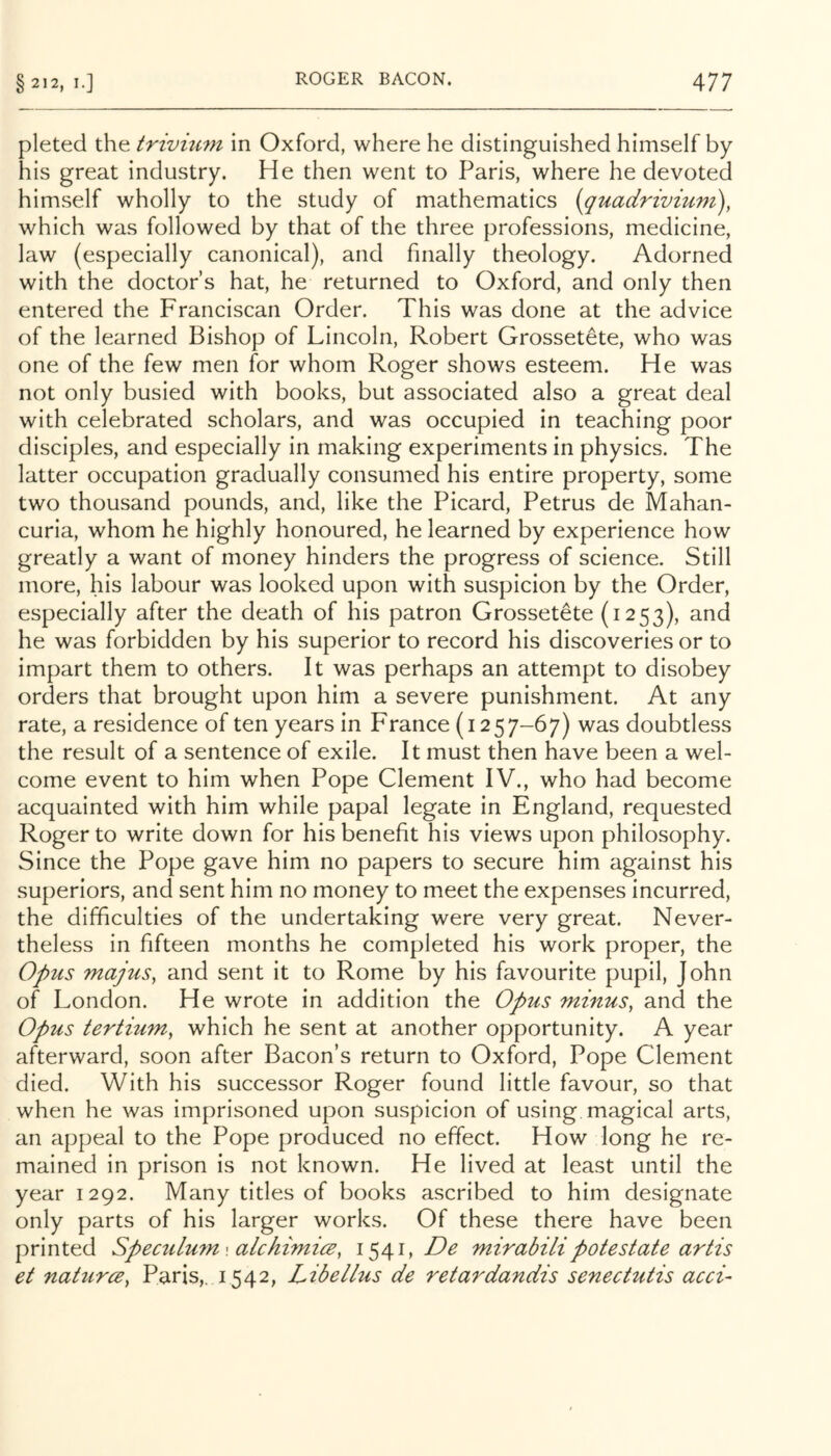 pleted the trivm^n in Oxford, where he distinguished himself by his great industry. He then went to Paris, where he devoted himself wholly to the study of mathematics {quadrivium), which was followed by that of the three professions, medicine, law (especially canonical), and finally theology. Adorned with the doctor’s hat, he returned to Oxford, and only then entered the Franciscan Order. This was done at the advice of the learned Bishop of Lincoln, Robert Grossetete, who was one of the few men for whom Roger shows esteem. He was not only busied with books, but associated also a great deal with celebrated scholars, and was occupied in teaching poor disciples, and especially in making experiments in physics. The latter occupation gradually consumed his entire property, some two thousand pounds, and, like the Picard, Petrus de Mahan- curia, whom he highly honoured, he learned by experience how greatly a want of money hinders the progress of science. Still more, his labour was looked upon with suspicion by the Order, especially after the death of his patron Grossetete (1253), he was forbidden by his superior to record his discoveries or to impart them to others. It was perhaps an attempt to disobey orders that brought upon him a severe punishment. At any rate, a residence of ten years in France (1257-67) was doubtless the result of a sentence of exile. It must then have been a wel- come event to him when Pope Clement IV., who had become acquainted with him while papal legate in England, requested Roger to write down for his benefit his views upon philosophy. Since the Pope gave him no papers to secure him against his superiors, and sent him no money to meet the expenses incurred, the difficulties of the undertaking were very great. Never- theless in fifteen months he completed his work proper, the Opus majus, and sent it to Rome by his favourite pupil, John of London. He wrote in addition the Opus minus, and the Opus tertium, which he sent at another opportunity. A year afterward, soon after Bacon’s return to Oxford, Pope Clement died. With his successor Roger found little favour, so that when he was imprisoned upon suspicion of using magical arts, an appeal to the Pope produced no effect. How long he re- mained in prison is not known. He lived at least until the year 1292. Many titles of books ascribed to him designate only parts of his larger works. Of these there have been printed Speculu7n\ alchimice, 1541,/^^ mirabilipotestate artis et naturce, Paris,. 1542, Libellus de retardandis senectutis acci-