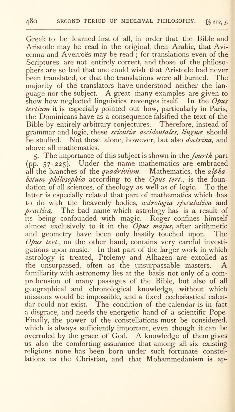 Greek to be learned first of all, in order that the Bible and Aristotle may be read in the original, then Arabic, that Avi- cenna and Averroes may be read ; for translations even of the Scriptures are not entirely correct, and those of the philoso- phers are so bad that one could wish that Aristotle had never been translated, or that the translations were all burned. The majority of the translators have understood neither the lan- guage nor the subject. A great many examples are given to show how neglected linguistics revenges itself. In the Opus tertium it is especially pointed out how, particularly in Paris, the Dominicans have as a consequence falsified the text of the Bible by entirely arbitrary conjectures. Therefore, instead of grammar and logic, these scientice accidentales, linguce should be studied. Not these alone, however, but also doctrina, and above all mathematics. 5. The importance of this subject is shown in the fourth part (pp. 57-225). Under the name mathematics are embraced all the branches of the quadrivium. Mathematics, the alpha- betum philosophi(B according to the Opus tert,, is the foun- dation of all sciences, of theology as well as of logic. To the latter is especially related that part of mathematics which has to do with the heavenly bodies, astrologia speculativa and practica. The bad name which astrology has is a result of its being confounded with magic. Roger confines himself almost exclusively to it in the Opus majus, after arithmetic and geometry have been only hastily touched upon. The Opus tert.y on the other hand, contains very careful investi- gations upon music. In that part of the larger work In which astrology is treated, Ptolemy and Alhazen are extolled as the unsurpassed, often as the unsurpassable masters. A familiarity with astronomy lies at the basis not only of a com- prehension of many passages of the Bible, but also of all geographical and chronological knowledge, without which missions would be impossible, and a fixed ecclesiastical calen- dar could not exist. The condition of the calendar is in fact a disgrace, and needs the energetic hand of a scientific Pope. Finally, the power of the constellations must be considered, which Is always sufficiently important, even though it can be overruled by the grace of God. A knowledge of them gives us also the comforting assurance that among all six existing religions none has been born under such fortunate constel- lations as the Christian, and that Mohammedanism is ap-