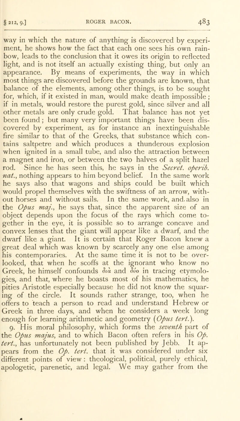 way in which the nature of anything is discovered by experi- ment, he shows how the fact that each one sees his own rain- bow, leads to the conclusion that it owes its origin to reflected light, and is not itself an actually existing thing, but only an appearance. By means of experiments, the way in which most things are discovered before the grounds are known, that balance of the elements, among other things, is to be sought for, which, if it existed in man, would make death impossible ; if in metals, would restore the purest gold, since silver and all other metals are only crude gold. That balance has not yet been found ; but many very important things have been dis- covered by experiment, as for instance an inextinguishable fire similar to that of the Greeks, that substance which con- tains saltpetre and which produces a thunderous explosion when ignited in a small tube, and also the attraction between a magnet and iron, or between the two halves of a split hazel rod. Since he has seen this, he says in the Secret, operib. nat.., nothing appears to him beyond belief. In the same work he says also that wagons and ships could be built which would propel themselves with the swiftness of an arrow, with- out horses and without sails. In the same work, and.also in the Opus maj.^ he says that, since the apparent size of an object depends upon the focus of the rays which come to- gether in the eye, it is possible so to arrange concave and convex lenses that the giant will appear like a dwarf, and the dwarf like a giant. It is certain that Roger Bacon knew a great deal which was known by scarcely any one else among his contemporaries. At the same time it is not to be over- looked, that when he scoffs at the ignorant who know no Greek, he himself confounds and & in tracing etymolo- gies, and that, where he boasts most of his mathematics, he pities Aristotle especially because he did not know the squar- ing of the circle. It sounds rather strange, too, when he offers to teach a person to read and understand Hebrew or Greek in three days, and when he considers a week long enough for learning arithmetic and geometry [Opus tert.). 9. His moral philosophy, which forms the seventh part of the Optis majus, and to which Bacon often refers in his Op. tert., has unfortunately not been published by Jebb. It ap- pears from the Op. tert. that it was considered under six different points of view : theological, political, purely ethical, apologetic, parenetic, and legal. We may gather from the