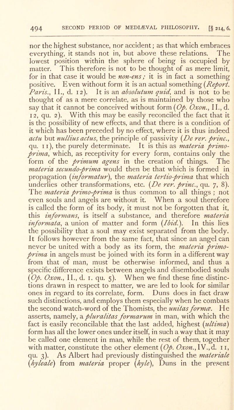 nor the highest substance, nor accident; as that which embraces everything, it stands not in, but above these relations. The lowest position within the sphere of being is occupied by matter. This therefore is not to be thought of as mere limit, for in that case it would be non-ens; it is in fact a something positive. Even without form it is an actual something (^Report. Paris., II., d. 12). It is an absohihim quid, and is not to be thought of as a mere correlate, as is maintained by those who say that it cannot be conceived without form {Op. Oxon,, II., d. 12, qu. 2). With this may be easily reconciled the fact that it is the possibility of new effects, and that there is a condition of it which has been preceded by no effect, where it is thus indeed actu but nullius actus, the principle of passivity {De rer. princ., qu. ii), the purely determinate. It is this as materia primo- prima, which, as receptivity for every form, contains only the form of the primum agens in the creation of things. The materia secundo-prima would then be that which is formed in propagation {informatur), the materia tertio-prima that which underlies other transformations, etc. i^De rer. princ., qu. 7, 8). The materia primo-prima is thus common to all things ; not even souls and angels are without it. When a soul therefore is called the form of its body, it must not be forgotten that it, this informans, is itself a substance, and therefore materia informata, a union of matter and form {Ibid.'). In this lies the possibility that a soul may exist separated from the body. It follows however from the same fact, that since an angel can never be united with a body as its form, the materia primo- prima in angels must be joined with its form in a different way from that of man, must be otherwise informed, and thus a specific difference exists between angels and disembodied souls {Op. Oxon., II., d. I. qu. 5). When we find these fine distinc- tions drawn in respect to matter, we are led to look for similar ones in regard to its correlate, form. Duns does in fact draw such distinctions, and employs them especially when he combats the second watch-word of the Thomists, the unitas formce. He asserts, namely, a pluralitas formarum in man, with which the fact is easily reconcilable that the last added, highest {ultima) form has all the lower ones under itself, in such a way that it may be called one element in man, while the rest of them, together with matter, constitute the other element {Op. Oxon., IV., d. 11, qu. 3). As Albert had previously distinguished the materiale {hyleale) from materia proper {hyle). Duns in the present