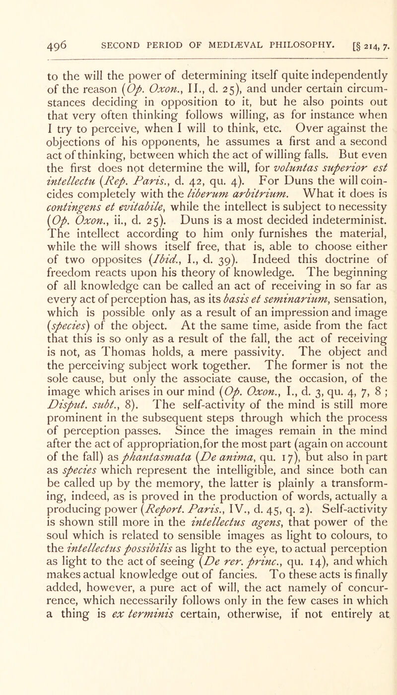 to the will the power of determining itself quite independently of the reason (Oj>. Oxon., II., d. 25), and under certain circum- stances deciding in opposition to it, but he also points out that very often thinking follows willing, as for instance when I try to perceive, when I will to think, etc. Over against the objections of his opponents, he assumes a first and a second act of thinking, between which the act of willing falls. But even the first does not determine the will, for voluntas superior est intellecHi {Rep. Paris., d. 42, qu. 4). For Duns the will coin- cides completely with the liberum arbitrium. What it does is contingens et evitabile, while the intellect is subject to necessity {Op. Oxon., ii., d. 25). Duns is a most decided indeterminist. The intellect according to him only furnishes the material, while the will shows itself free, that is, able to choose either of two opposites {Ibid., I., d. 39). Indeed this doctrine of freedom reacts upon his theory of knowledge. The beginning of all knowledge can be called an act of receiving in so far as every act of perception has, as its basis et seminarium, sensation, which is possible only as a result of an impression and image {species) of the object. At the same time, aside from the fact that this is so only as a result of the fall, the act of receiving is not, as Thomas holds, a mere passivity. The object and the perceiving subject work together. The former is not the sole cause, but only the associate cause, the occasion, of the image which arises in our mind {Op. Oxon., I., d. 3, qu. 4, 7, 8 ; Dispzit. sttbt., 8). The self-activity of the mind is still more prominent in the subsequent steps through which the process of perception passes. Since the images remain in the mind after the act of appropriation,for the most part (again on account of the fall) 2.^ phantasmata {De anima, qu. 17), but also in part as species which represent the intelligible, and since both can be called up by the memory, the latter is plainly a transform- ing, indeed, as is proved in the production of words, actually a producing power {Report. Paris., IV., d. 45, q. 2). Self-activity is shown still more in the intellectus agens, that power of the soul which is related to sensible images as light to colours, to the intellechis possibilis as light to the eye, to actual perception as light to the act of seeing rer. princ., qu. 14), and which makes actual knowledge out of fancies. To these acts is finally added, however, a pure act of will, the act namely of concur- rence, which necessarily follows only in the few cases in which a thing is ex terminis certain, otherwise, if not entirely at.